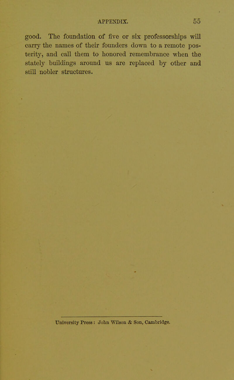 good. The foundation of five or six professorships will carry the names of their founders down to a remote pos- terity, and call them to honored remembrance when the stately buildings around us are replaced by other and still nobler structures. University Press: John Wilson & Son, Cambridge.