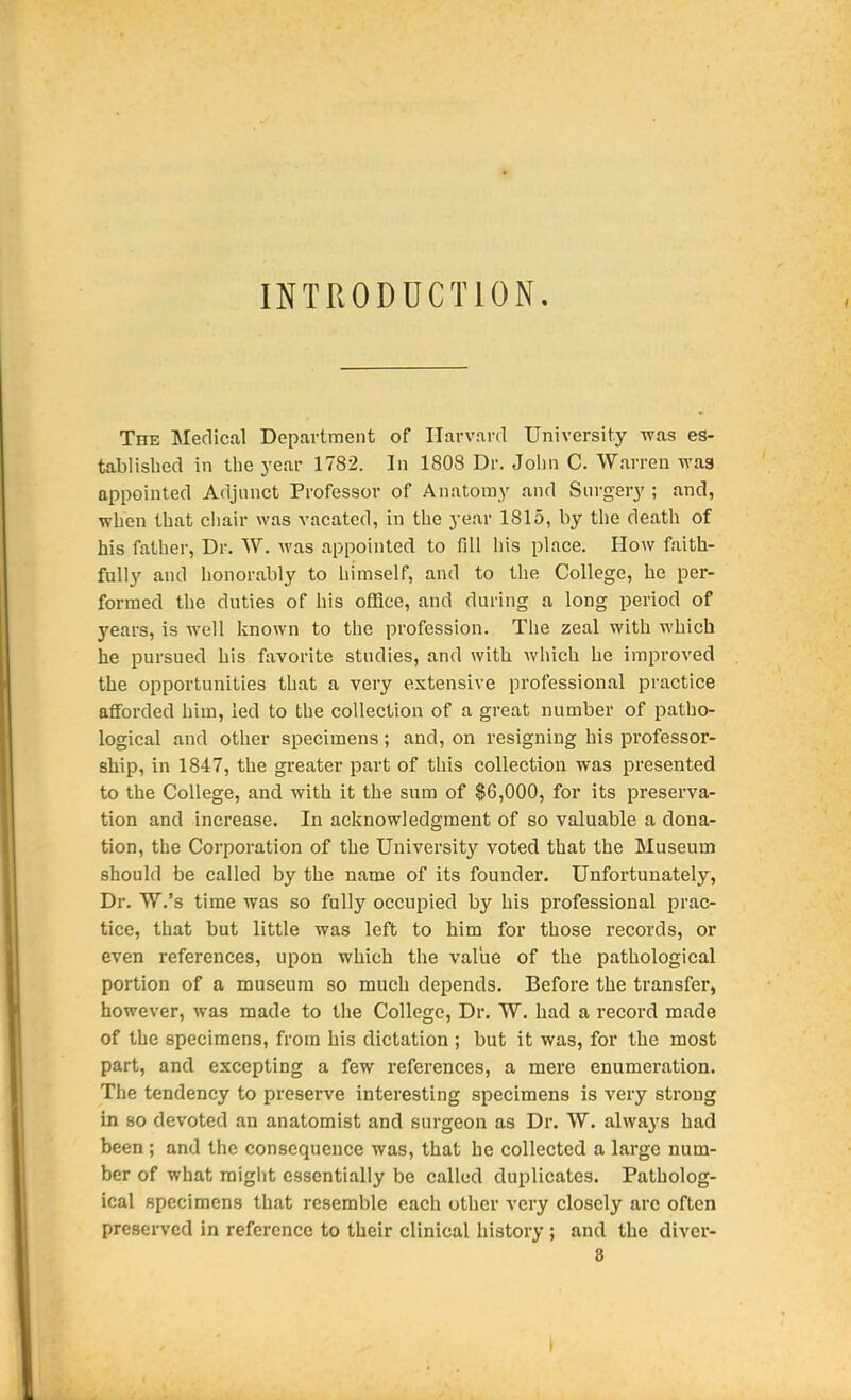 INTRODUCTION. The Medical Department of Harvard University was es- tablished in the year 1782. In 1808 Dr. John C. Warren was appointed Adjunct Professor of Anatomy and Snrgery ; and, when that chair was vacated, in the year 1815, by the death of his father, Dr. W. was appointed to fill his place. How faith- fully and honorably to himself, and to the College, he per- formed the duties of his ofHce, and during a long period of years, is well known to the profession. The zeal with which he pursued his favorite studies, and with which he improved the opportunities that a very extensive professional practice afforded him, led to the collection of a great number of patho- logical and other specimens; and, on resigning his professor- ship, in 1847, the greater part of this collection was presented to the College, and with it the sum of $6,000, for its preserva- tion and increase. In acknowledgment of so valuable a dona- tion, the Corporation of the University voted that the Museum should be called by the name of its founder. Unfortunately, Dr. W.'s time was so fully occupied by his professional prac- tice, that but little was left to him for those records, or even references, upon which the value of the pathological portion of a museum so much depends. Before the transfer, however, was made to the College, Dr. W. had a record made of the specimens, from his dictation ; but it was, for the most part, and excepting a few references, a mere enumeration. The tendency to preserve interesting specimens is very strong in 80 devoted an anatomist and surgeon as Dr. W. alwa3's had been ; and the consequence was, that he collected a large num- ber of what raigl)t essentially be called duplicates. Patholog- ical specimens that resemble each other very closely arc often preserved in reference to their clinical history ; and the diver- 8