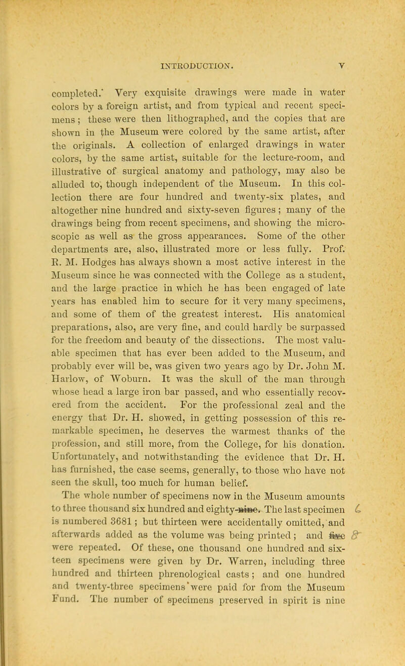 completed.* Very exquisite drawings were made in water colors by a foreign artist, and from typical and recent speci- mens ; these were then lithographed, and the copies that are shown in the Museum were colored by the same artist, after the originals. A collection of enlarged drawings in water colors, by the same artist, suitable for the lecture-room, and illustrative of surgical anatomy and pathology, may also be alluded to, though independent of the Museum. In this col- lection there are four hundred and twenty-six plates, and altogether nine hundred and sixty-seven figures; many of the drawings being from recent specimens, and showing the micro- scopic as well as the gross appearances. Some of the other departments are, also, illusti'ated more or less fully. Prof. E. M. Hodges has always shown a most active interest in the Museum since he was connected with the College as a student, and the large practice in which he has been engaged of late years has enabled him to secure for it very many specimens, and some of them of the greatest interest. His anatomical preparations, also, are very fine, and could hardly be surpassed for the freedom and beauty of the dissections. The most valu- able specimen that has ever been added to the Museum, and probably ever will be, was given two years ago by Dr. John M. Harlow, of Woburn. It was the skull of the man through whose head a large iron bar passed, and who essentially recov- ered from the accident. For the professional zeal and the energy that Dr. H. showed, in getting possession of this re- markable specimen, he deserves the warmest thanks of the profession, and still more, from the College, for his donation. Unfortunately, and notwithstanding the evidence that Dr. H. has furnished, the case seems, generally, to those who have not seen the skull, too much for human belief. The whole number of specimens now in the Museum amounts to three thousand six hundred and eighty-siee. The last specimen L is numbered 3681; but thirteen were accidentally omitted, and afterwards added as the volume was being printed; and ftee 8' were repeated. Of these, one thousand one hundred and six- teen specimens were given by Dr. Warren, including three hundred and thirteen phrenological casts; and one hundred and twenty-three specimens'were paid for from the Museum Fund. The number of specimens preserved in spirit is nine