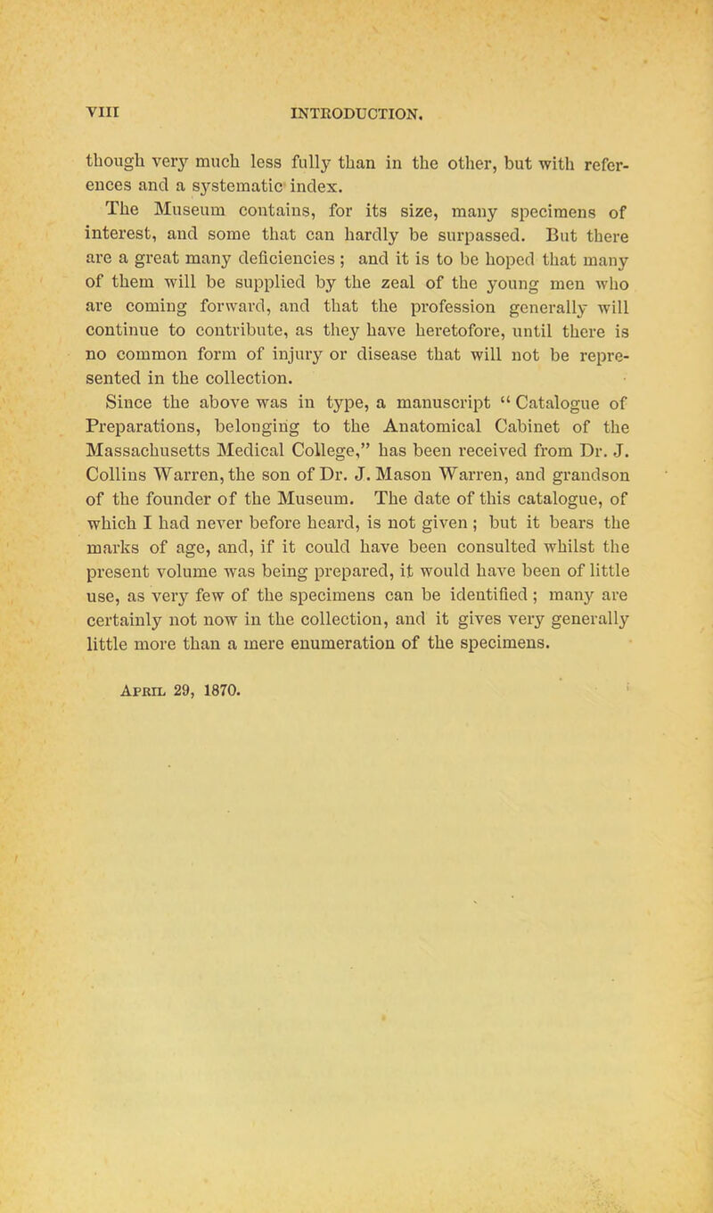 though very much less fully than in the other, but with refer- ences and a s3'-stematic index. The Museum contains, for its size, many specimens of interest, and some that can hardly be surpassed. But there are a great many deficiencies ; and it is to be hoped that many of them will be supplied by the zeal of the young men who are coming forward, and that the profession generally will continue to contribute, as they have heretofore, until there is no common form of injury or disease that will not be repre- sented in the collection. Since the above was in type, a manuscript  Catalogue of Preparations, belonging to the Anatomical Cabinet of the Massachusetts Medical College, has been received from Dr. J. Collins Warren, the son of Dr. J. Mason Warren, and grandson of the founder of the Museum. The date of this catalogue, of which I had never before heard, is not given ; but it bears the marks of age, and, if it could have been consulted whilst the present volume was being prepared, it would haA^e been of little use, as very few of the specimens can be identified ; manj'- are certainly not now in the collection, and it gives very generally little more than a mere enumeration of the specimens. April 29, 1870.