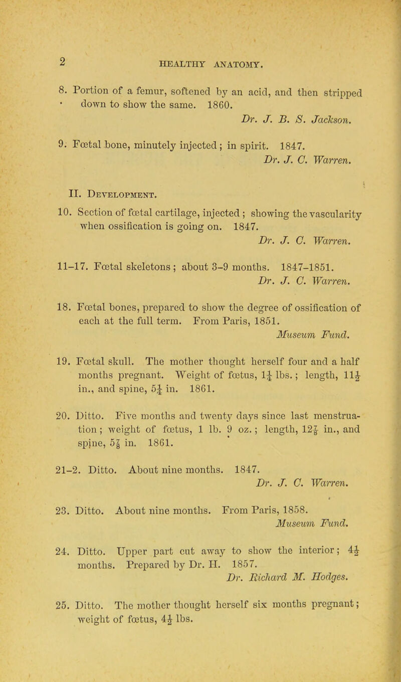 8. Portion of a femur, softened by an acid, and then stripped down to sliow the same. 1860. Dr. J. B. S. JacJcson. 9. Foetal bone, minutely injected ; in spirit. 1847. D}'. J. C. Warren. II. Development. 10. Section of foetal cartilage, injected ; showing the vascularity when ossification is going on. 1847. Dr. J. C. Warren. 11-17. Foetal skeletons; about 3-9 months. 1847-1851. Dr. J. C. War7-en. 18. Foetal bones, prepared to show the degree of ossification of each at the full term. From Paris, 1851. Museum Fiend. 19. Foetal skull. The mother thought herself four and a half months pregnant. Weight of foetus, 1:| lbs.; length, 11^ in., and spine, 5^ in. 1861. 20. Ditto. Five months and twenty days since last menstrua- tion ; weight of foetus, 1 lb. 9 oz.; length, 12| in., and spjne, 51 in. 1861. 21-2. Ditto. About nine months. 1847. Dr. J. C. Wairen. 4 23. Ditto. About nine months. From Paris, 1858. Museum Fund. 24. Ditto. Upper part cut away to show the interior; 4J months. Prepared by Dr. H. 1857. Dr. Richard M. Hodges. 25. Ditto. The mother thought herself six months pregnant; weight of foetus, 4J lbs.