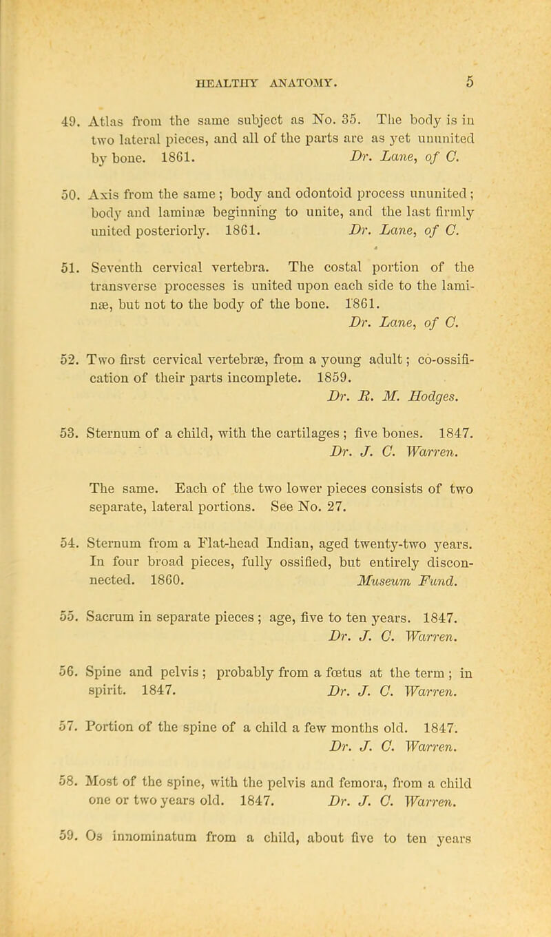 49. Atlas from the same subject as No. 35. The body is iu two lateral pieces, and all of the parts are as j'et ununited by bone. 1861. Dr. Lane, of C. 50. Axis from the same ; body and odontoid process ununited ; body and lamiure beginning to unite, and the last firmly united posteriorl3^ 1861. Dr. Lane, of C. 51. Seventh cervical vertebra. The costal portion of the transverse processes is united upon each side to the lami- nae, but not to the body of the bone. 1861. Dr. Lane, of C. 52. Two first cervical vertebrae, from a young adult; co-ossifi- cation of their parts incomplete. 1859. Dr. R. M. Hodges. 53. Sternum of a child, with the cartilages ; five bones. 1847. Dr. J. C. Warren. The same. Each of the two lower pieces consists of two separate, lateral portions. See No. 27. 54. Sternum from a Flat-head Indian, aged twenty-two 5'^ears. In four broad pieces, fully ossified, but entirely discon- nected. 1860. Museum Fund. 55. Sacrum in separate pieces ; age, five to ten years. 1847. Dr. J. 0. Warren. 56. Spine and pelvis ; probably from a foetus at the term ; in spirit. 1847. Dr. J. C. Warren. 57. Portion of the spine of a child a few months old. 1847. Dr. J. C. Warren. 58. Most of the spine, with the pelvis and femora, from a child one or two years old. 1847. Dr. J. C. Warren. 59. Os innominatum from a child, about five to ten years