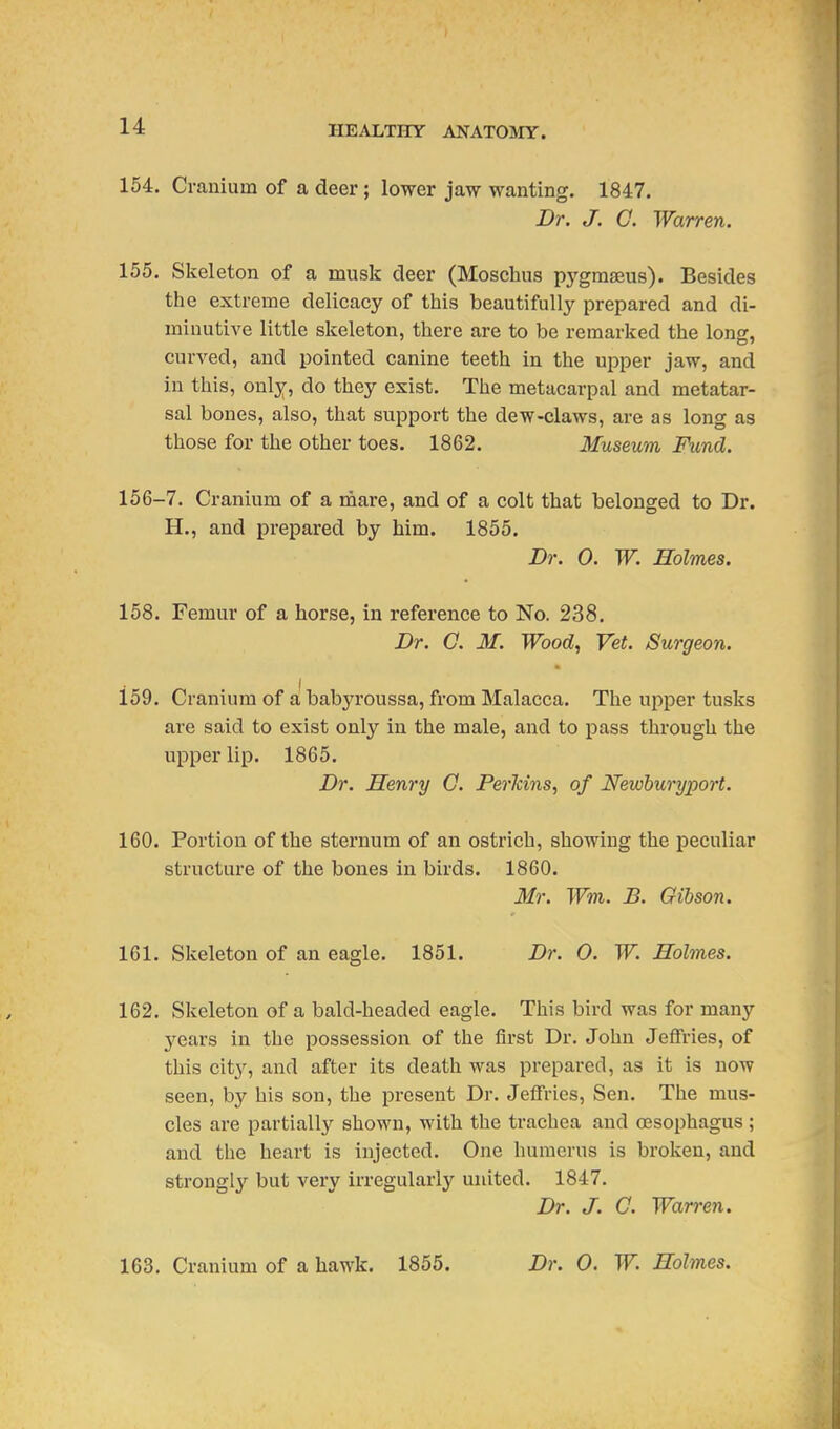154. Cranium of a deer; lower jaw wanting. 1847. Dr. J. G. Warren. 155. Skeleton of a musk deer (Moschus pygmseus). Besides the extreme delicacy of this beautifully prepared and di- minutive little skeleton, there are to be remarked the long, curved, and pointed canine teeth in the upper jaw, and in this, only, do they exist. The metacarpal and metatar- sal bones, also, that support the dew-claws, are as long as those for the other toes. 1862. Museum Fund. 156-7. Cranium of a mare, and of a colt that belonged to Dr. H., and prepared by him. 1855. Dr. 0. W. Holmes. 158. Femur of a horse, in reference to No. 238. Dr. 0. 31. Wood, Vet. Surgeon. 159. Cranium of a babyroussa, from Malacca. The upper tusks are said to exist only in the male, and to pass through the upper lip. 1865. Dr. Henry 0. Perkins, of Newhuryport. 160. Portion of the sternum of an ostrich, showing the peculiar structure of the bones in birds. 1860. Mr. Wm. B. Gibson. 161. Skeleton of an eagle. 1851. Dr. 0. W. Holmes. 162. Skeleton of a bald-headed eagle. This bird was for many years in the possession of the first Dr. John Jeffries, of this city, and after its death was prepared, as it is now seen, by his son, the present Dr. Jeffries, Sen. The mus- cles are partially shown, with the trachea and oesophagus ; and the heart is injected. One humerus is broken, and strongly but very irregularly united. 1847. Dr. J. G. Warren.