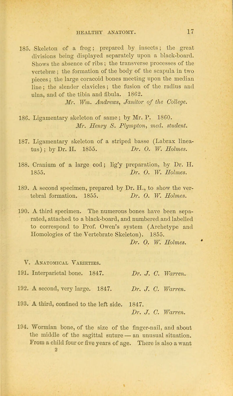185. Skeleton of a frog; prepared by insects; the great divisions being displayed separately upon a black-board. Shows the absence of ribs; the transverse processes of the vertebrte ; the formation of the body of the scapula in two pieces ; the large coracoid bones meeting upon the median line; the slender clavicles; the fusion of the radius and ulna, and of the tibia and fibula. 1862. Mr. Wm. Andrews, Janitor of the College. 186. Ligamentary skeleton of same ; by Mr, P. 1860. Mr. Henry S. Plympton, med. student. 187. Ligamentary skeleton of a striped basse (Labrax linea- tus) ; by Dr. H. 1855. Dr. 0. W. Holmes. 188. Cranium of a large cod; lig'y preparation, by Dr. H. 1855. Dr. 0. W. Holmes. 189. A second specimen, prepared by Dr. H., to show the ver- tebral formation. 1855. Dr. 0. W. Holmes. 190. A third specimen. The numerous bones have been sepa- rated, attached to a black-board, and numbered and labelled to correspond to Prof. Owen's system (Archetype and Homologies of the Vertebrate Skeleton). 1855. Dr. 0. W. Holmes. V. Anatomical Varieties. 191. Interparietal bone. 1847. Dr. J. 0. Warren. 192. A second, very large. 1847. Dr. J. C. Warren. 193. A third, confined to the left side. 1847. Dr. J. C. Warren. 194. Wormian bone, of the size of the finger-nail, and about the middle of the sagittal suture — an unusual situation. From a child four or five years of age. There is also a want 2