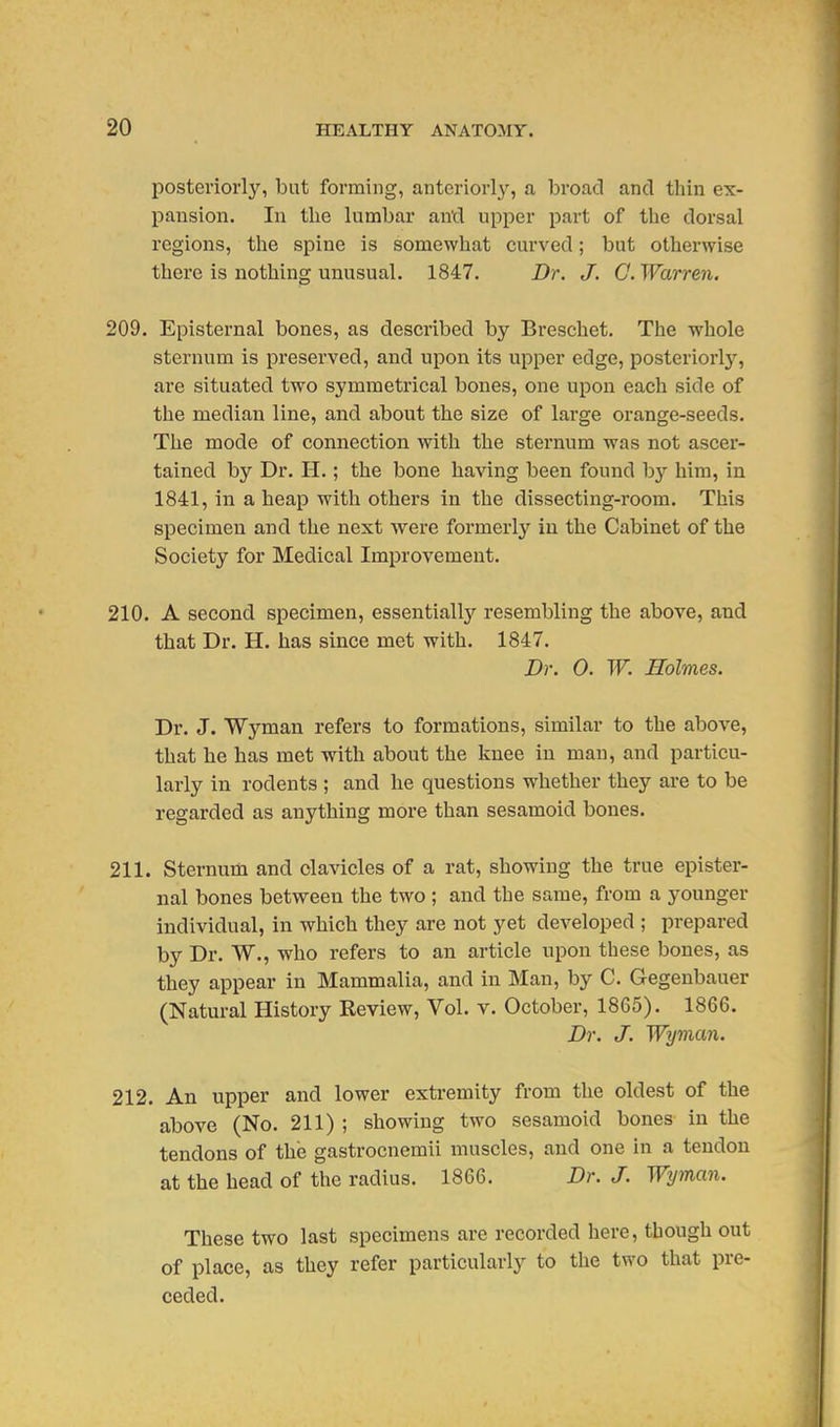 posteriorly, but forming, anteriorly, a broad and thin ex- pansion. In the lumbar and upper part of the dorsal regions, the spine is somewhat curved; but otherwise there is nothing unusual. 1847. Dr. J. 0. Warren. 209. Episternal bones, as described by Breschet. The whole sternum is preserved, and upon its upper edge, posteriorly, are situated two symmetrical bones, one upon each side of the median line, and about the size of large orange-seeds. The mode of connection with the sternum was not ascer- tained by Dr. H.; the bone having been found hy him, in 1841, in a heap with others in the dissecting-room. This specimen and the next Avere formerly in the Cabinet of the Society for Medical Improvement. 210. A second specimen, essentially resembling the above, and that Dr. H. has since met with. 1847. Dr. 0. W. Holmes. Dr. J. Wyman refers to formations, similar to the above, that he has met with about the knee in man, and particu- larly in rodents ; and he questions whether they are to be regarded as anything more than sesamoid bones. 211. Sternum and clavicles of a rat, showing the true epister- nal bones betvs^een the two ; and the same, from a j^ounger individual, in which they are not yet developed ; prepared by Dr. W., who refers to an article upon these bones, as they appear in Mammalia, and in Man, by C. Gegenbauer (Natural History Review, Vol. v. October, 1865). 1866. Dr. J. Wyman. 212. An upper and lower extremity from the oldest of the above (No. 211) ; showing two sesamoid bones in the tendons of the gastrocnemii muscles, and one in a tendon at the head of the radius. 1866. Dr. J. Wyman. These two last specimens are recorded here, though out of place, as they refer particularly to the two that pre- ceded.