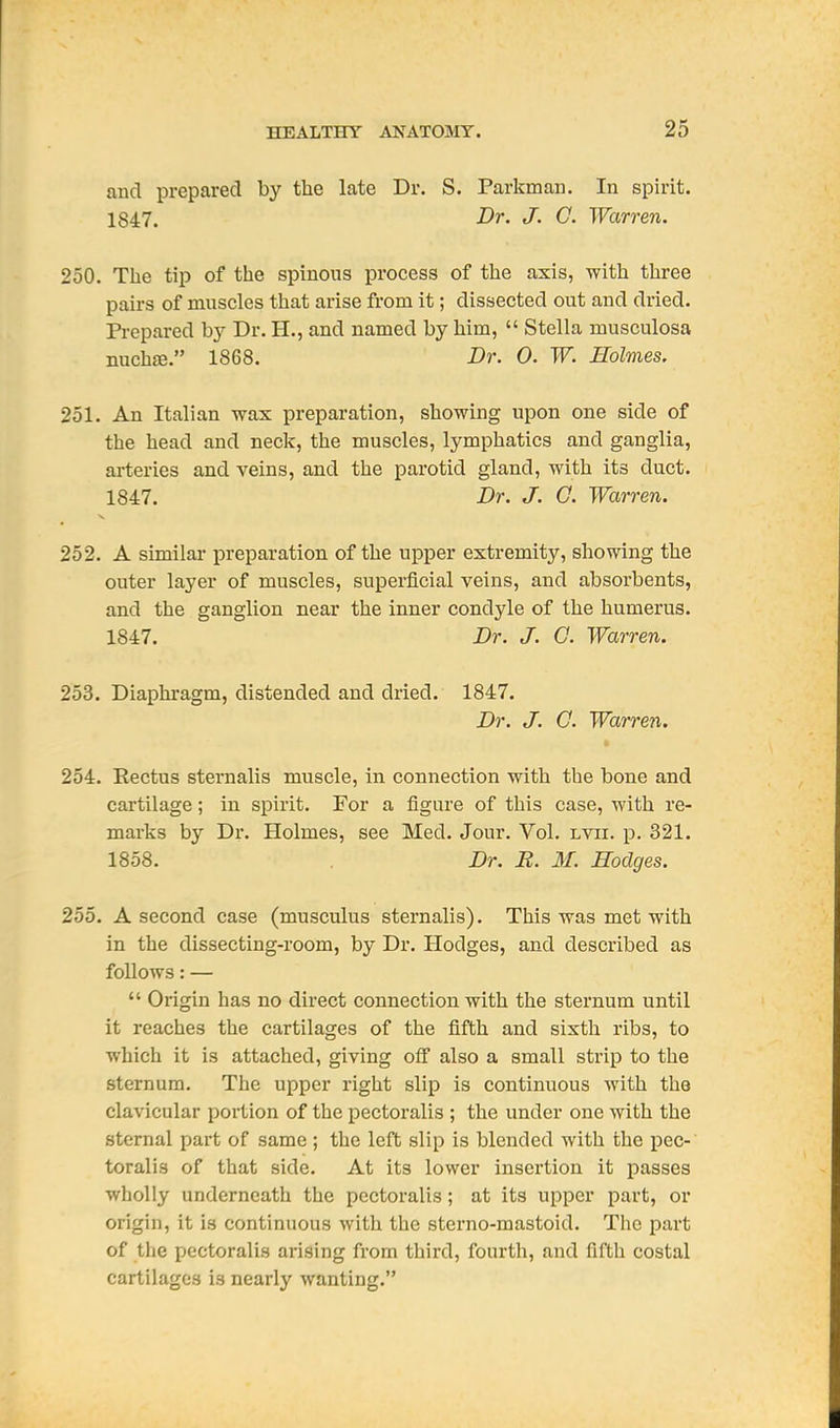 and prepared by the late Dr. S. Parkman. In spirit. 1847. Dr. J. C. Warren. 250. The tip of the spinous process of the axis, with three pairs of muscles that arise from it; dissected out and dried. Pi-epared by Dr. H., and named by him,  Stella musculosa nuchjE. 1868. Dr. 0. W. Holmes. 251. An Italian wax preparation, showing upon one side of the head and neck, the muscles, lymphatics and ganglia, arteries and veins, and the parotid gland, with its duct. 1847. Dr. J. 0. Warren. 252. A similai- preparation of the upper extremity, showing the outer layer of muscles, superficial veins, and absorbents, and the ganglion near the inner condyle of the humerus. 1847. Dr. J. O. Warren. 253. Diaphragm, distended and dried. 1847. Dr. J. G. Warren. * 254. Rectus sternalis muscle, in connection with the bone and cartilage; in spirit. For a figure of this case, with re- marks by Dr. Holmes, see Med. Jour. Vol. lvii. p. 321. 1858. Dr. R. M. Hodges. 255. A second case (musculus sternalis). This was met with in the dissecting-room, by Dr. Hodges, and described as follows: —  Origin has no direct connection with the sternum until it reaches the cartilages of the fifth and sixth ribs, to which it is attached, giving ofi also a small strip to the sternum. The upper right slip is continuous with the clavicular portion of the pectoralis ; the under one with the sternal part of same ; the left slip is blended with the pec- toralis of that side. At its lower insertion it passes wholly underneath the pectoralis; at its upper part, or origin, it is continuous with the sterno-mastoid. Tiic part of the pectoralis arising from third, fourth, and fifth costal cartilages is nearly wanting.