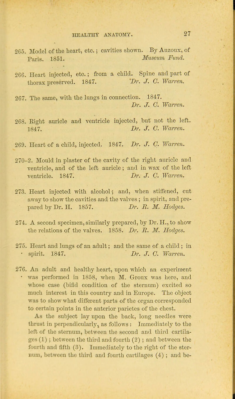 265. Model of the heart, etc.; cavities shown. By Auzoux, of Paris. 1851. Museum Fund. 266. Heart injected, etc.; from a child. Spine and part of thorax preserved. 1847. 'Dr. J, G. Warren. 267. The same, with the lungs in connection. 1847. Dr. J. G. Warren. 268. Right am-icle and ventricle injected, but not the left. 1847. Dr. J. G. Warren. 269. Heart of a child, injected. 1847. Dr. J. G. Warren. 270-2. Mould in plaster of the cavity of the right auricle and ventricle, and of the left auricle; and in wax of the left ventricle. 1847. Dr. J. G. Warren. 273. Heart injected with alcohol ; and, when stiffened, cut away to show the cavities and the valves ; in spirit, and pre- pared by Dr. H. 1857. Dr. R. M. Hodges. 274. A second specimen, similarly prepared, by Dr. H.,to show the relations of the valves. 1858. Dr. R. M. Hodges. 275. Heart and lungs of an adult; and the same of a child ; in • spirit. 1847. Dr. J. G. Wamn, 276. An adult and healthy heart, upon which an experiment • was performed in 1858, when M. Groux was here, and whose case (bifid condition of the sternum) excited so much interest in this country and in Europe. The object was to Bhov/ what different parts of the organ corresponded to certain points in the anterior parietes of the chest. As the subject lay upon the back, long needles were thrust in perpendicularly^ as follows : Immediately to the left of the sternum, between the second and third cartila- ges (1) ; between the third and fourth (2) ; and between the fourth and fifth (3). Immediately to the right of the ster- num, between the third and fourth cartilages (4) ; and be-