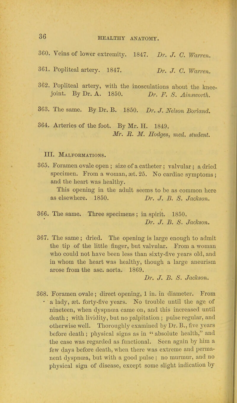 360. Veins of lower extremity. 1847. Dr. J. C. Warren. 361. Popliteal artery. 1847. Dr. J. C. Warren. 362. Popliteal artery, with the inosculations about the knee- joint. By Dr. A. 1850. Dr. F. S. Ainsworth. 363. The same. By Dr. B. 1850. Dr. J. Nelson Borland. 364. Arteries of the foot. By Mr. H. 1849. Mr. R. M. Hodges, med. student. III. Malformations. 365. Foramen ovale open ; size of a catheter ; valvular; a dried specimen. From a woman, set. 25. No cardiac symptoms ; and the heart was healthy. This opening in the adult seems to be as common here as elsewhere. 1850. Z)?-. J. B. S. Jackson. 366. The same. Three specimens ; in spirit. 1850. Dr. J. B. S. Jackson. 367. The same ; dried. The opening is large enough to admit the tip of the little finger, but valvular. From a woman who could not have been less than sixty-five jqslvs old, and in whom the heart was healthy, though a large aneurism arose from the asc. aorta. 1869. Dr. J. B. S. Jackson. 368. Foramen ovale; direct opening, 1 in. in diameter. From • a lady, SBt. forty-five years. No trouble until the age of nineteen, when dj'^spncea came on, and this increased until death ; with lividity, but no palpitation ; pulse regular, and otherwise well. Thoroughly examined by Dr. B., five years before death ; physical signs as in  absolute health, and the case was regarded as functional. Seen again hy him a few days before death, when there was extreme and perma- nent dyspnoea, but with a good pulse; no murmur, and no physical sign of disease, except some slight indication by