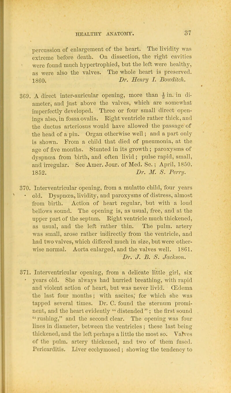 percussion of enlargement of the heart. The lividity was extreme before death. On dissection, the right caAaties were found much hj^pertrophied, but the left were health}', as were also the valves. The whole heart is preserved. I860. -Dj. Henry I. Bowditch. 369. A direct inter-am-icular opening, more than ^in. in di- ameter, and just above the valves, which are somewhat imperfectly developed. Three or four small direct open- ings also, in fossaovalis. Right ventricle rather thick, and the ductus arteriosus would have allowed the passage of the head of a pin. Organ otherwise well; and a part only is shown. From a child that died of pneumonia, at the age of five months. Stunted in its growth ; paroxysms of dyspnoea from birth, and often livid ; pulse rapid, small, and irregular. See Amer. Jour, of Med. Sc.; April, 1850. 1852. Dr. M. S. Perry. 370. Interventricular opening, from a mulatto child, four years • old. Dyspnoea, lividity, and paroxysms of distress, almost from birth. Action of heart regular, but with a loud bellows sound. The opening is, as usual, free, and at the upper part of the septum. Right ventricle much thickened, as usual, and the left rather thin. The pulm. artery was small, arose rather indirectly from the ventricle, and had two valves, which differed much in size, but were other- wise normal. Aorta enlarged, and the valves well. 1861. Dr. J. B. S. Jackson. 371. Interventricular opening, from a delicate little girl, six • years old. She always had hurried breathing, with rapid and violent action of heart, but was never livid. Q2dema the last four months; with ascites, for which she was tapped several times. Dr. C. found the sternum promi- nent, and the heart evidently  distended  ; the first sound  rushing, and the second clear. The opening was four lines in diameter, between the ventricles ; these last being thickened, and the left perhaps a little the most so. VaNes of the pulm. artery thickened, and two of them fused. Pericarditis. Liver ecchymosed ; showing the tendency to