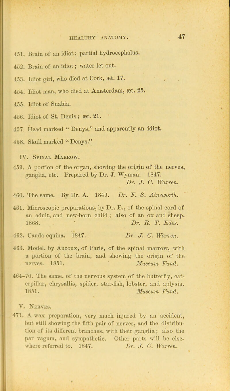 451. Brain of an idiot; partial hydrocephalus. 452. Brain of an idiot r water let out. 453. Idiot girl, who died at Cork, set. 17. ■ , 454. Idiot man, who died at Amsterdam, set. 25. 455. Idiot of Suabia. 456. Idiot of St. Denis ; aet. 21. • 457. Head marked  Denys, and apparently an idiot. 458. Skull marked  Denys. IV. Spinal Makrow. 459. A portion of the organ, showing the origin of the nerves, ganglia, etc. Prepared by Dr. J. Wyman. 1847. Dr. J. 0. Warren. 460. The same. By Dr. A. 1849. Dr. F. S. Ainsworth. 461. Microscopic preparations, by Dr. E., of the spinal cord of an adult, and new-born child; also of an ox and sheep. 1868. • Dr. B. T. Edes. 462. Cauda equina. 1847. Dr. J. 0. Warren. 463. Model, by Auzoux, of Paris, of the spinal marrow, with a portion of the brain, and showing the origin of the nerves. 1851. ' Museum, Fund. 464-70. The same, of the nervous system of the butterfly, cat- erpillar, chrysallis, spider, star-fish, lobster, and aplysia. 1851. Museum Fund. V. Nerves. 471. A wax preparation, very much injured by an accident, but still showing the fifth pair of nerves, and the distribu- tion of its different branches, with their ganglia ; also the par vagum, and sympathetic. Other parts will be else- where referred to. 1847. Dr. J. O. Warren.