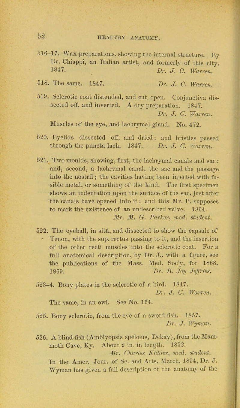 516-17. Wax preparations, showing the internal structure. By Dr. Cliiappi, an Italian artist, and formerly of this city. 1847. Dr. J. C. Warren. 518. Tlie same. 1847. Dr. J. C. Warren. 519. Sclerotic coat distended, and cut open. Conjunctiva dis- sected off, and inverted. A dry preparation. 1847. Dr. J. Q. Warren. Muscles of the eye, and lachrymal gland. No. 472. 520. Eyelids dissected off, and dried; and bristles passed through the puncta lach. 1847. Dr. J. C. Warren. 521. Two moulds, showing, first, the lachrymal canals and sac ; and, second, a lachrymal canal, the sac and the passage into the nostril; the cavities having been injected with fu- sible metal, or something of the kind. The first specimen shows an indentation upon the surface of the sac, just after the canals have opened into it; and this Mr. P. supposes to mark the existence of an undescribed valve. 1864. Mr. M. G. Parker, med. student. 522. The eyeball, in sitA, and dissected to show the capsule of • Tenon, with the sup. rectus passing to it, and the insertion of the other recti muscles into the sclerotic coat. For a full anatomical description, by Dr. J., with a figure, see the publications of the Mass. Med, Soc'y, for 1868. 1869. Dr. B. Joy Jeffries. 523-4. Bony plates in the sclerotic of a bird. 1847. Dr. J. C. Warren. The same, in an owl. See No. 164. 525. Bony sclerotic, from the eye of a sword-fish. 1857. Dr. J. Wynian. 526. A blind-fish (Amblj^opsis speloeus, Dekay), from the Mam- moth Cave, Ky. About 2 in. in length. 1852. Mr. Charles Kidder, med. student. In the Araer. Jour, of Sc. and Arts, March, 1854, Dr. J. Wymau has given a full description of the anatomy of the