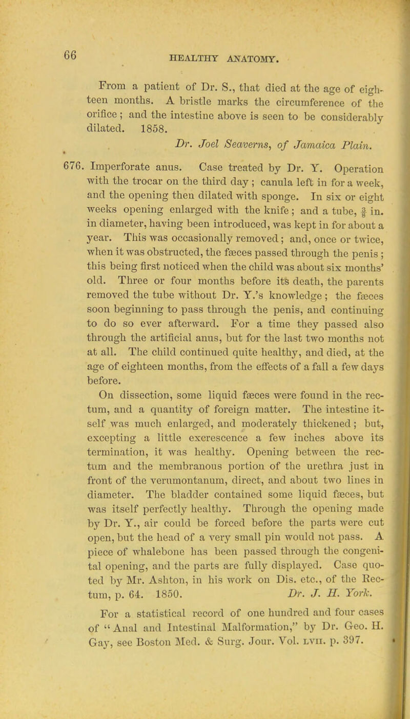 From a patient of Dr. S., that died at tlie age of eigli- teen months. A bristle marks the circumference of tlie orifice ; and the intestine above is seen to be considerably- dilated. 1858. Dr. Joel Seaverns, of Jamaica Plain. 676. Imperforate anus. Case treated by Dr. Y. Operation with the trocar on the third day ; canula left in for a week, and the opening then dilated with sponge. In six or eight weeks opening enlarged with the knife; and a tube, f in. in diameter, having been introduced, was kept in for about a year. This was occasionally removed; and, once or tmce, when it was obstructed, the fasces passed through the penis ; this being first noticed when the child was about six months' old. Three or four months before its death, the parents removed the tube without Dr. Y.'s knowledge ; the faeces soon beginning to pass through the penis, and continuing to do so ever afterward. For a time they passed also through the artificial anus, but for the last two months not at all. The child continued quite healthy, and died, at the age of eighteen months, from the efiects of a fall a few days before. On dissection, some liquid faeces were found in the rec- tum, and a quantity of foreign matter. The intestine it- self was much enlarged, and moderately thickened; but, excepting a little excrescence a few inches above its termination, it was healthy. Opening between the rec- tum and the membranous portion of the urethra just in front of the verumontanum, direct, and about two lines in diameter. The bladder contained some liquid faeces, but was itself perfectly healthy. Through the opening made by Dr. Y., air could be forced before the parts were cut open, but the head of a very small pin would not pass. A piece of whalebone has been passed through the congeni- tal opening, and the parts are fullj'- displayed. Case quo- ted by Mr. Ashton, in his work on Dis. etc., of the Rec- tum, p. 64. 1850. Dr. J. H. York. For a statistical record of one hundred and four cases of  Anal and Intestinal Malformation, by Dr. Geo. H. Gay, see Boston Med. & Surg. Jour. Vol. lvii. p. 397.