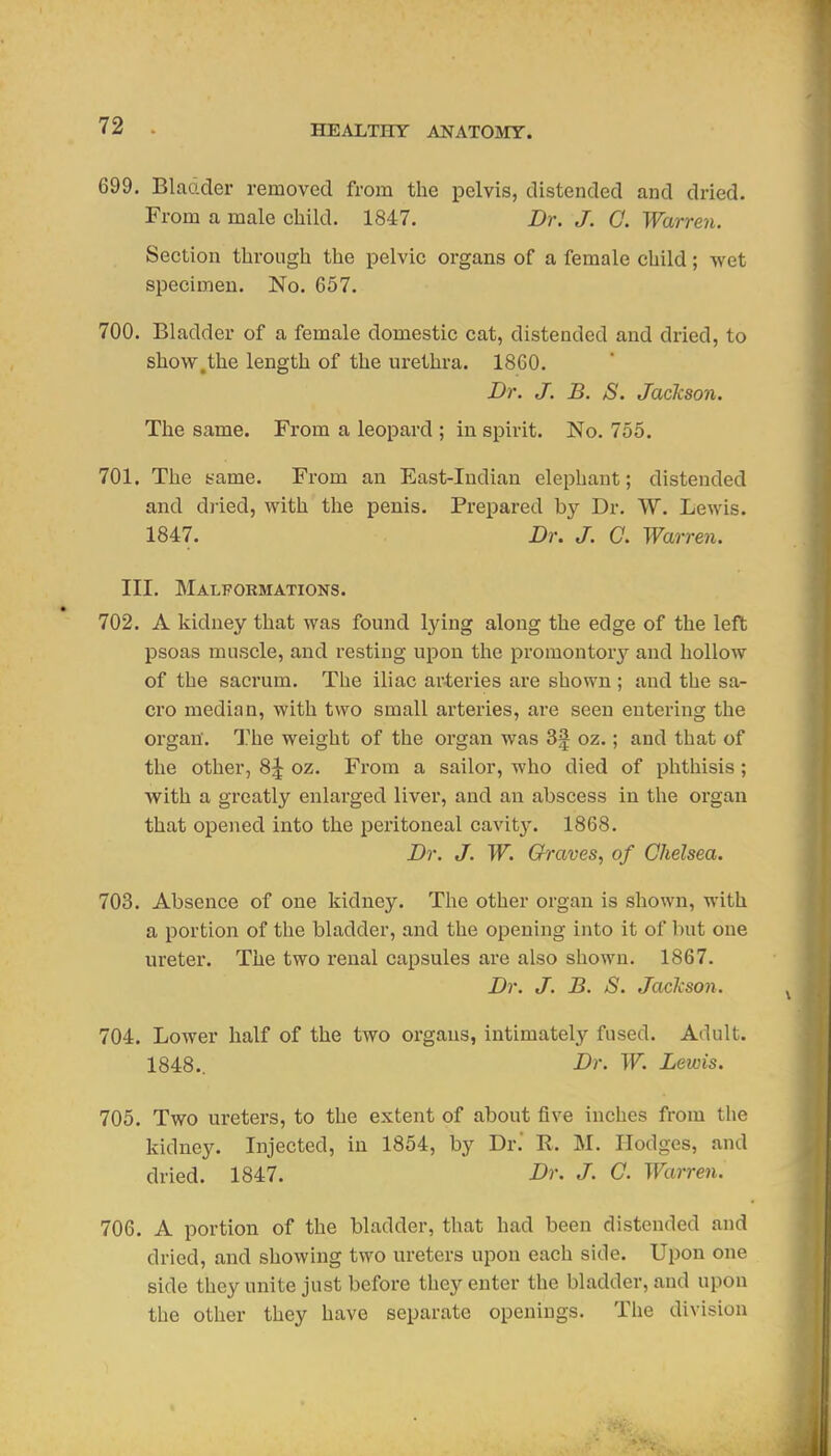 699. Bladder removed from the pelvis, distended and dried. From a male child. 1847. Dr. J. C. Warren. Section through the pelvic organs of a female child; wet specimen. No. 657. 700. Bladder of a female domestic cat, distended and dried, to show.the length of the urethra. 1860. Dr. J. B. S. Jackson. The same. From a leopard ; in spirit. No. 755. 701. The same. From an East-Indian elephant; distended and dried, with the penis. Prepared by Dr. W. Lewis. 1847, Dr. J. a Warre7i. III. Malformations. 702. A kidney that was found lying along the edge of the left psoas muscle, and resting upon the promontory and hollow of the sacrum. The iliac arteries are shown ; and the sa- cro median, with two small arteries, are seen entering the organ'. The weight of the organ was 3f oz.; and that of the other, 8^ oz. From a sailor, who died of phthisis; with a greatly enlai'ged liver, and an abscess in the organ that opened into the peritoneal cavity. 1868. Dr. J. W. Graves, of Chelsea. 703. Absence of one kidney. The other organ is shown, with a portion of the bladder, and the opening into it of but one ureter. The two renal capsules are also shown. 1867. Dr. J. B. S. Jackson. 704. Lower half of the two organs, intimately fused. Adult. 1848.. Dr. W. Lewis. 705. Two ureters, to the extent of about five inches from the kidney. Injected, in 1854, by Dr.' R. M. Hodges, and dried. 1847. Dr. J. C. Warren. 706. A portion of the bladder, that had been distended and dried, and showing two ureters upon each side. Upon one side they unite just before they enter the bladder, and upon the other they have separate openings. The division