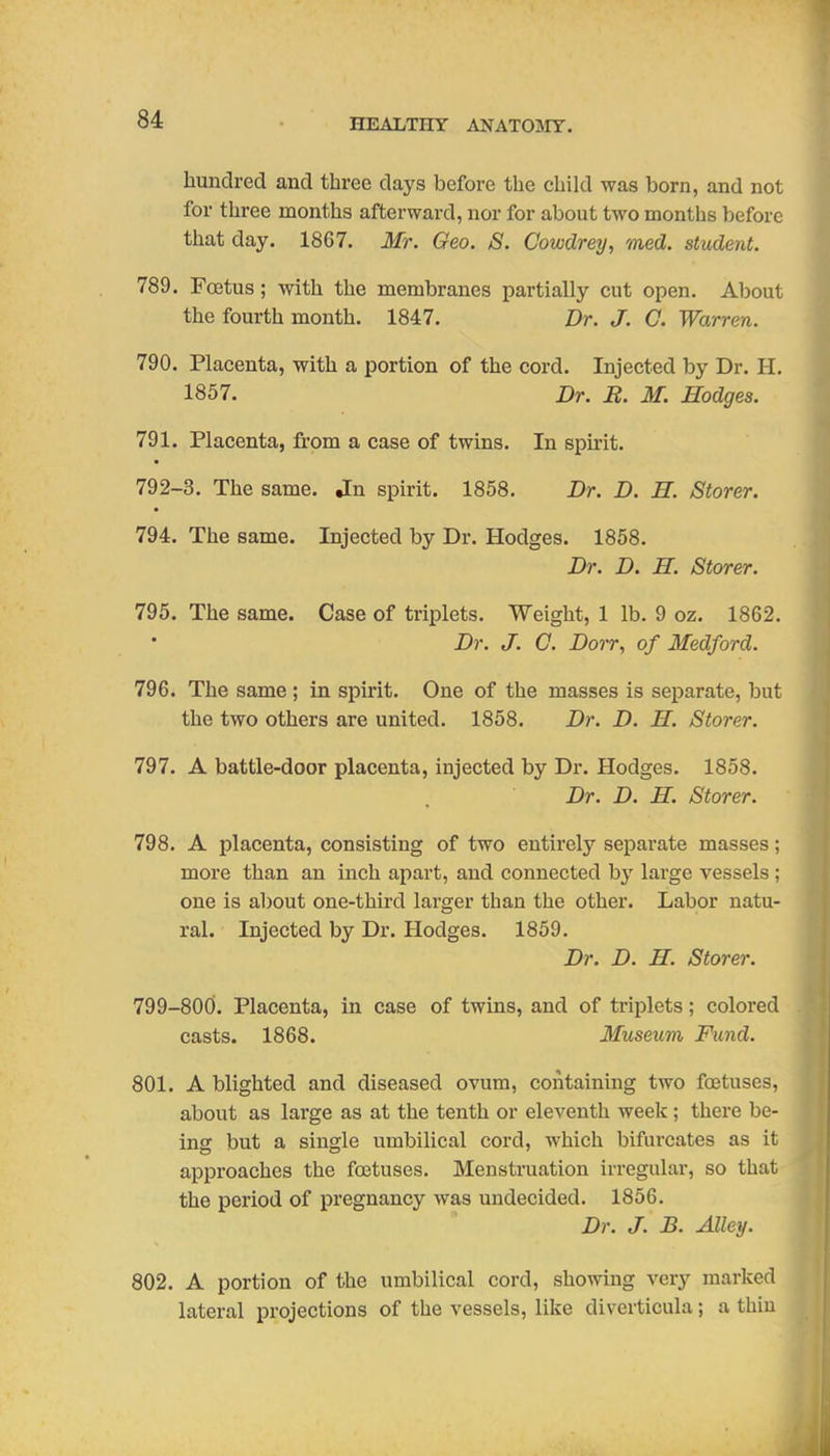 hundred and three days before the child was born, and not for three months afterward, nor for about two months before that day. 1867. Mr. Geo. S. Cowdrey, med. student. 789. Fffitus; with the membranes partially cut open. About the fourth month. 1847. Dr. J. C. Warren. 790. Placenta, with a portion of the cord. Injected by Dr. H, 1857. Dr. R. M. Hodges. 791. Placenta, from a case of twins. In spu-it. 792-3. The same. Jn spirit. 1858. Dr. D. H. Storer. 794. The same. Injected by Dr. Hodges. 1858. Dr. D. H. Storer. 795. The same. Case of triplets. Weight, 1 lb. 9 oz. 1862. Dr. J. G. Dorr, of Medford. 796. The same; in spirit. One of the masses is separate, but the two others are united. 1858. Dr. D. H. Storer. 797. A battle-door placenta, injected by Dr. Hodges. 1858. Dr. D. H. Storer. 798. A placenta, consisting of two entirely separate masses; more than an inch apart, and connected by large vessels ; one is about one-third larger than the other. Labor natu- ral. Injected by Dr. Hodges. 1859. Dr. D. H. Storer. 799-800. Placenta, in case of twins, and of triplets; colored casts. 1868. Ifuseum Fund. 801. A blighted and diseased ovum, containing two foetuses, about as lai'ge as at the tenth or eleventh week ; there be- ing but a single umbilical cord, which bifurcates as it approaches the foetuses. Menstruation irregular, so that the period of pregnancy was undecided. 1856. Dr. J. B. Alley. 802. A portion of the umbilical cord, showing very marked lateral projections of the vessels, like diverticula; a thin