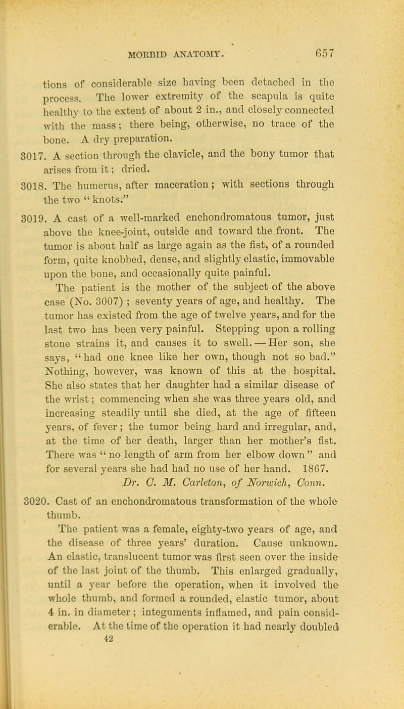 tions of considerable size having been dctachecl in the process. The lower extremity of the scapula is quite healthy to the extent of about 2 in,, and closely connected ■with the mass; there being, otherwise, no trace of the bone. A dry preparation. 3017. A section through the clavicle, and the bony tumor that arises from it; dried. 3018. The humerus, after maceration; with sections through the two knots. 3019. A cast of a well-marked enchondromatous tumor, just above the knee-joint, outside and toward the front. The tumor is about half as large again as the fist, of a rounded form, quite knobbed, dense, and slightly elastic, immovable upon the bone, and occasionally quite painful. The patient is the mother of the subject of the above case (No. 3007) ; seventy years of age, and healthy. The tumor has existed from the age of twelve years, and for the last two has been very painful. Stepping upon a rolling stone strains it, and causes it to swell. — Her son, she says, had one knee like her own, though not so bad. Nothing, however, was known of this at the hospital. She also states that her daughter had a similar disease of the wrist; commencing when she was three years old, and increasing steadily until she died, at the age of fifteen years, of fever; the tumor being, hard and irregular, and, at the time of her death, larger than her mother's fist. There was  no length of arm from her elbow down  and for several years she had had no use of her hand. 1867. Dr. G. M. Oarleton, of Norwich, Conn. 3020. Cast of an enchondromatous transformation of the whole thumb. The patient was a female, eighty-two years of age, and the disease of three years' duration. Cause unknown. An elastic, translucent tumor was first seen over the inside of the last joint of the thumb. This enlarged gradually, until a year before the operation, when it involved the whole thumb, and formed a rounded, elastic tumor, about 4 in. in diameter; integuments inflamed, and pain consid- erable. At the time of the operation it had nearly doubled 42