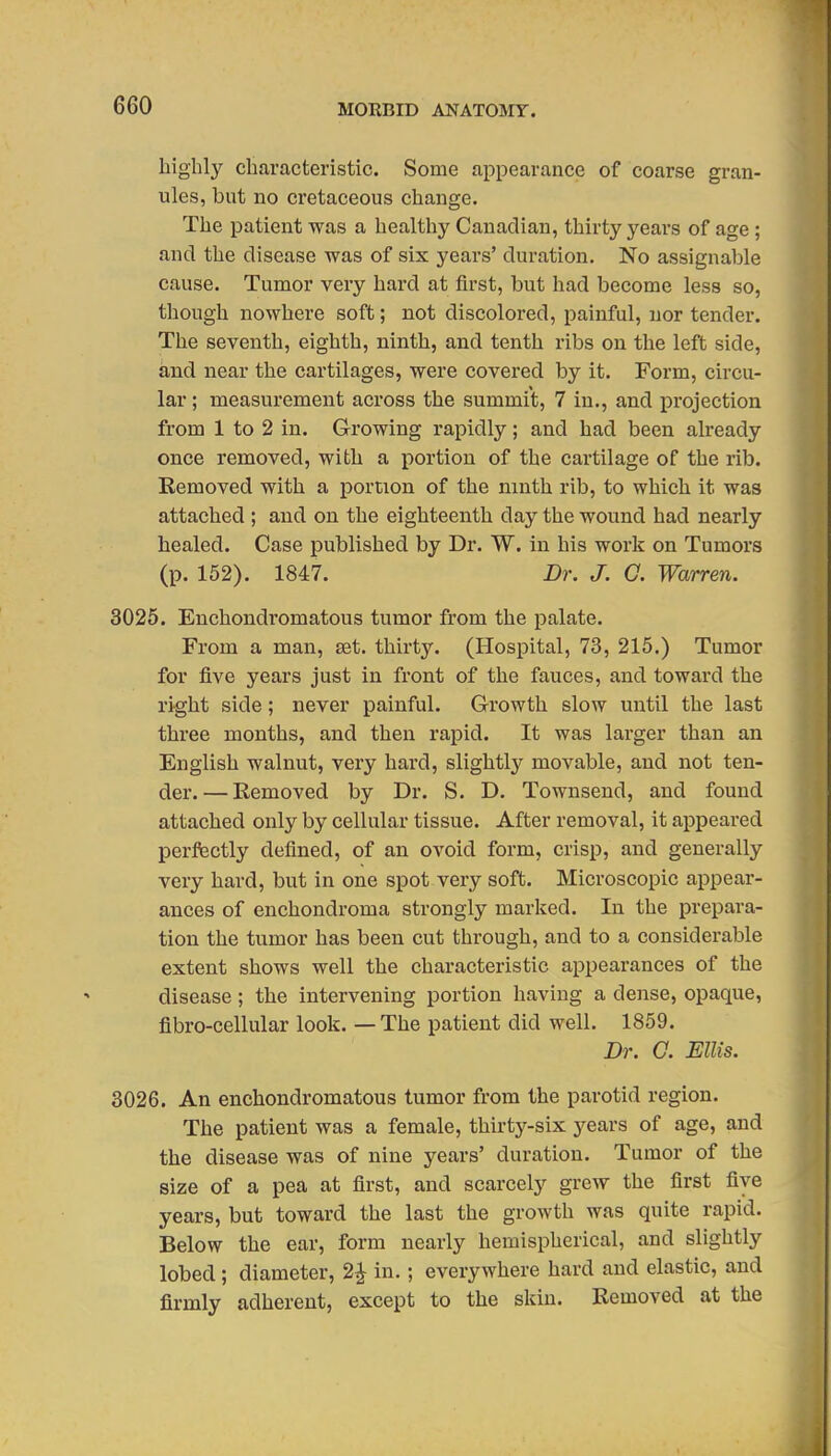 highly characteristic. Some appearance of coarse gran- ules, but no cretaceous change. The patient was a healthy Canadian, thirty years of age; and the disease was of six years' duration. No assignable cause. Tumor very bard at first, but had become less so, though nowhere soft; not discolored, painful, nor tender. The seventh, eighth, ninth, and tenth ribs on the left side, and near the cartilages, were covered by it. Form, circu- lar ; measurement across the summit, 7 in., and projection from 1 to 2 in. Growing rapidly; and had been already once removed, with a portion of the cartilage of the rib. Removed with a portion of the ninth rib, to which it was attached ; and on the eighteenth day the wound had nearly healed. Case published by Dr. W. in his work on Tumors (p. 152). 1847. Dr. J. G. Warren. 3025. Enchondromatous tumor from the palate. From a man, set. thirty. (Hospital, 73, 215.) Tumor for five years just in front of the fauces, and toward the right side; never painful. Growth slow until the last three months, and then rapid. It was larger than an English walnut, very hard, slightly movable, and not ten- der.— Eemoved by Dr. S. D. Townsend, and found attached only by cellular tissue. After removal, it appeared perfectly defined, of an ovoid form, crisp, and generally very hard, but in one spot very soft. Microscopic appear- ances of enchondroma strongly marked. In the prepara- tion the tumor has been cut through, and to a considerable extent shows well the characteristic appearances of the disease; the intervening portion having a dense, opaque, fibro-cellular look. — The patient did well. 1859. Dr. 0. Ellis. 3026. An enchondromatous tumor from the parotid region. The patient was a female, thirty-six years of age, and the disease was of nine years' duration. Tumor of the size of a pea at first, and scarcely grew the first five years, but toward the last the growth was quite rapid. Below the ear, form nearly hemispherical, and slightly lobed; diameter, 2^ in.; everywhere hard and elastic, and firmly adherent, except to the skin. Removed at the