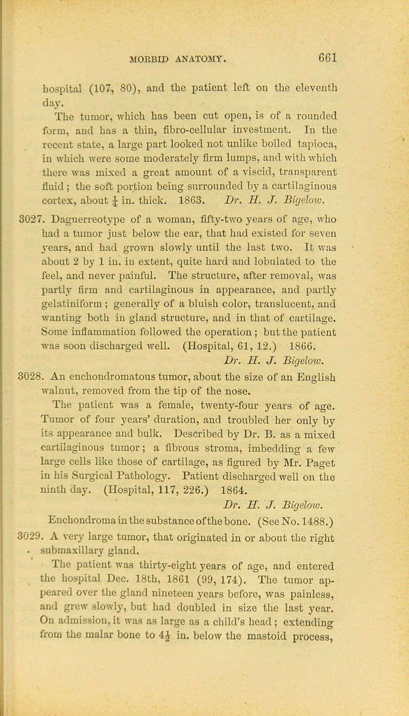 hospital (107, SO), and the patient left on the eleventh day. The tumor, which has been cut open, is of a rounded form, and has a thin, fibro-cellular investment. In the recent state, a large part looked not unlike boiled tapioca, in which were some moderately firm lumps, and with which there was mixed a great amount of a viscid, transparent fluid ; the soft portion being surrounded by a cartilaginous cortex, about ^ in. thick. 1863. Dr. H. J. Bigelow. 3027. Daguerreotype of a woman, fifty-two years of age, who had a tumor just below the ear, that had existed for seven 3'ears, and had grown slowly until the last two. It was about 2 by 1 in. iu extent, quite hard and lobulated to the feel, and never painful. The structure, after removal, was partly firm and cartilaginous in appearance, and partly gelatiniform ; generally of a bluish color, translucent, and wanting both in gland structure, and in that of cartilage. Some inflammation followed the operation ; but the patient was soon discharged well. (Hospital, 61, 12.) 1866. Dr. H. J. Bigelow. 3028. An enchondromatous tumor, about the size of an English walnut, removed from the tip of the nose. The patient was a female, twenty-four years of age. Tumor of four years' duration, and troubled her only by its appearance and bulk. Described by Dr. B. as a mixed cartilaginous tumor; a fibrous stroma, imbedding a few large cells like those of cartilage, as figured by Mr. Paget in his Surgical Pathology. Patient discharged well on the ninth day. (Hospital, 117, 226.) 1864. Dr. H. J. Bigelow. Encbondroma in the substance of the bone. (See No. 1488.) 3029. A very large tumor, that originated in or about the right . submaxillary gland. The patient was thirty-eight years of age, and entered the hospital Dec. 18th, 1861 (99, 174). The tumor ap- peared over the gland nineteen years before, was painless, and grew slowly, but had doubled in size the last year. On admission, it was as large as a child's head ; extending from the malar bone to 4J in. below the mastoid process,