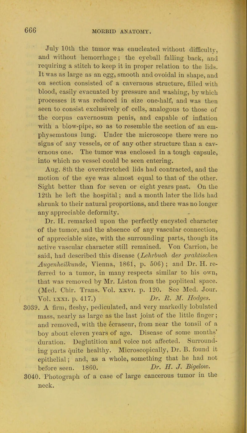 July 10th the tumor was enucleated without difficulty, and without hemorrhage; the eyeball falling back, and requiring a stitch to keep it in proper relation to the lids. It was as large as an egg, smooth and ovoidal in shape, and on section consisted of a cavernous structure, filled with blood, easily evacuated by pressure and washing, by which processes it was reduced in size one-half, and was then seen to consist exclusively of cells, analogous to those of the corpus cavernosum penis, and capable of inflation with a blow-pipe, so as to resemble the section of an em- physematous lung. Under the microscope there were no signs of any vessels, or of any other structure than a cav- ernous one. The tumor was enclosed in a tough capsule, into which no vessel could be seen entering. Aug. 8th the overstretched lids had contracted, and the motion of the eye was almost equal to that of the other. Sight better than for seven or eight years past. On the 12th he left the hospital; and a month later the lids had shrunk to their natural proportions, and thei'e was no longer any appreciable deformity. Dr. H. remarked upon the perfectly encysted character of the tumor, and the absence of any vascular connection, of appreciable size, with the surrounding parts, though its active vascular character still remained. Von Carrion, he said, had described this disease {Lehrbuch der prahtischen AicgenJieiUcunde, Vienna, 1861, p. 506) ; and Dr. H. re- ferred to a tumor, in many respects similar to his own, that was removed by Mr. Liston from the popliteal space. (Med. Chir. Trans. Vol. xxvi. p. 120. See Med. Jour. Vol. Lxxi. p. 417.) Dr. E. M. Hodges. 3039. A firm, fleshy, pediculated, and very marliedly lobulated mass, nearly as large as the last joint of the little finger; and removed, with the ecraseur, from near the tonsil of a boy about eleven years of age. Disease of some months' duration. Deglutition and voice not affected. Surround- ing parts quite healthy. Microscopically, Dr. B. found it epithelial; and, as a whole, something that he had not before seen. 1860. Dr. H. J. Bigeloio. 3040. Photograph of a case of large cancerous tumor in the neck.