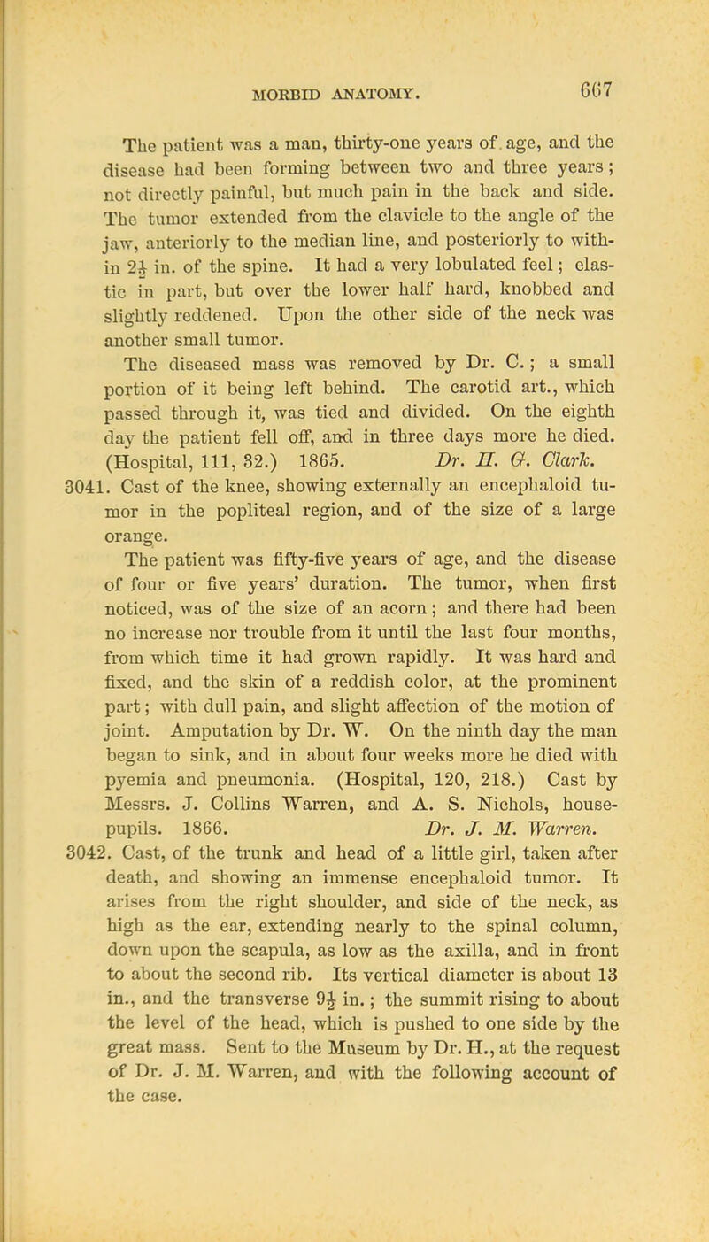 6G7 The patient was a man, thirty-one j'^ears of. age, and the disease had been forming between two and three years; not directly painful, but much pain in the back and side. The tumor extended from the clavicle to the angle of the jaw, anteriorly to the median line, and posteriorly to with- in 2i in. of the spine. It had a very lobulated feel; elas- tic in part, but over the lower half hard, knobbed and slightly reddened. Upon the other side of the neck was another small tumor. The diseased mass was removed by Dr. C.; a small portion of it being left behind. The carotid art., which passed through it, was tied and divided. On the eighth day the patient fell off, and in three days more he died. (Hospital, 111, 32.) 1865. Dr. H. G. Clark. 3041. Cast of the knee, showing externally an encephaloid tu- mor in the popliteal region, and of the size of a large orange. The patient was fifty-five years of age, and the disease of four or five years' duration. The tumor, when first noticed, was of the size of an acorn; and there had been no increase nor trouble from it until the last four months, from which time it had grown rapidly. It was hard and fixed, and the skin of a reddish color, at the prominent part; with dull pain, and slight affection of the motion of joint. Amputation by Dr. W. On the ninth day the man began to sink, and in about four weeks more he died with pyemia and pneumonia. (Hospital, 120, 218.) Cast by Messrs. J. Collins Warren, and A. S. Nichols, house- pupils. 1866. Dr. J. M. Warren. 3042. Cast, of the trunk and head of a little girl, taken after death, and showing an immense encephaloid tumor. It arises from the right shoulder, and side of the neck, as high as the ear, extending nearly to the spinal column, down upon the scapula, as low as the axilla, and in front to about the second rib. Its vertical diameter is about 13 in., and the transverse 9J in.; the summit rising to about the level of the head, which is pushed to one side by the great mass. Sent to the Museum by Dr. H., at the request of Dr. J. M. Warren, and with the following account of the case.