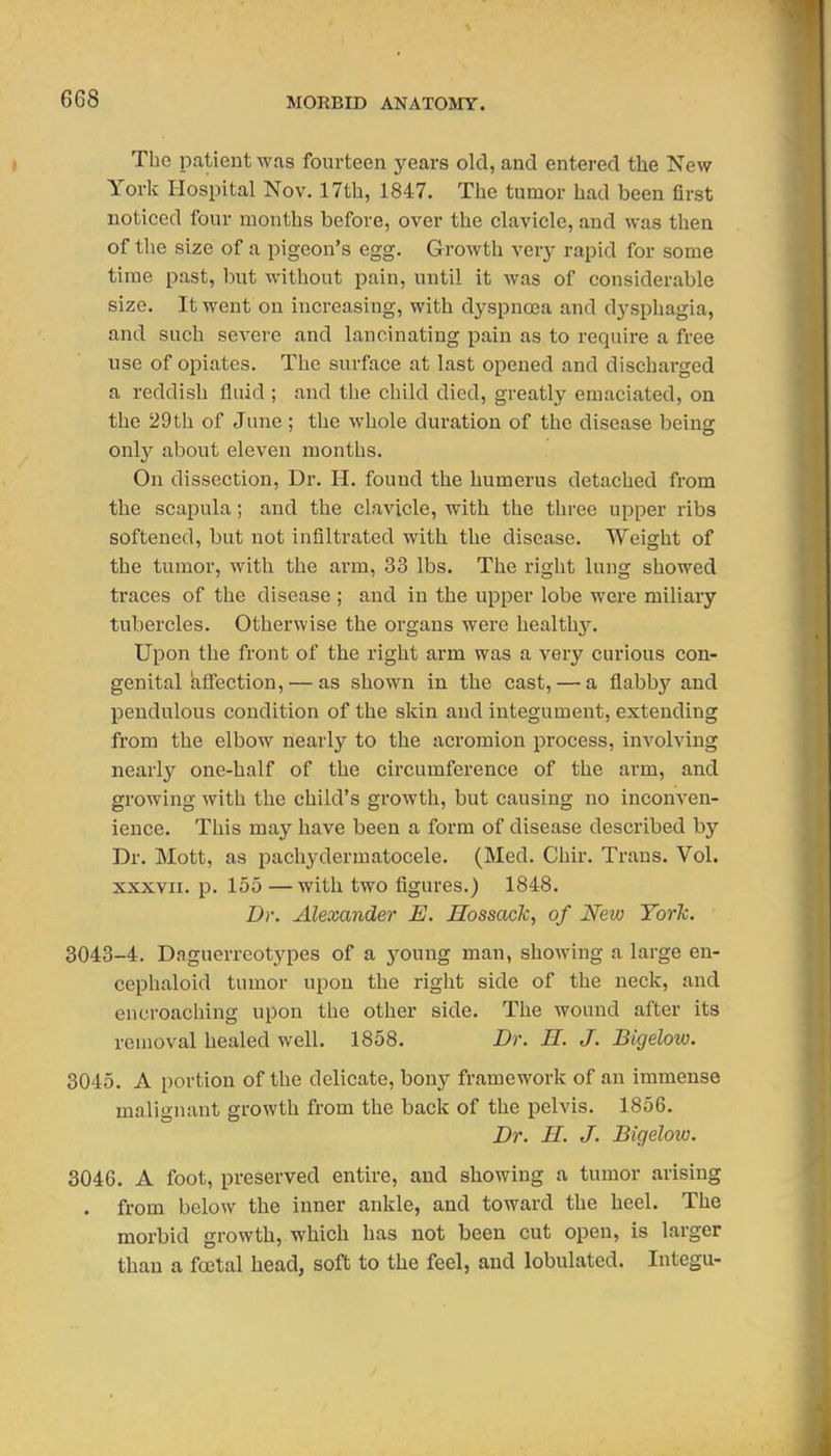 The patient was fourteen years old, and entered the New York Hospital Nov. 17th, 1847. The tumor had been first noticed four months before, over the clavicle, and was then of the size of a pigeon's egg. Growth very rapid for some time past, but without pain, until it was of considerable size. It went on increasing, with dyspnoea and dysphagia, and such severe and lancinating pain as to require a free use of opiates. The surface at last opened and discharged a reddish fluid ; and tlie child died, greatly emaciated, on the 29th of June; the whole duration of the disease being onl}'' about eleven months. On dissection. Dr. H. found the humerus detached from the scapula; and the clavicle, with the three upper ribs softened, but not infiltrated with the disease. Weight of the tumor, with the arm, 33 lbs. The right lung showed traces of the disease ; and in the upi^er lobe were miliary tubercles. Otherwise the organs were healthy. Upon the front of the right arm was a very curious con- genital afl'ection, — as shown in the cast, — a flabby and pendulous condition of the skin and integument, extending from the elbow nearly to the acromion process, involving nearly one-half of the circumference of the arm, and growing with the child's growth, but causing no inconven- ience. This may have been a form of disease described by Dr. Mott, as pachydermatocele. (Med. Chir. Trans. Vol. XXXVII. p. 155 —with two figures.) 1848. Dr. Alexander E. Hossack, of New York. 3043-4, Daguerreotypes of a young man, showing a large en- cephaloid tumor upon the right side of the neck, and encroaching upon the other side. The wound after its removal healed well. 1858. Dr. E. J. Bigelow. 3045. A portion of the delicate, bony framework of an immense malignant growth from the back of the pelvis. 1856. Dr. H. J. Bigeloio. 3046. A foot, preserved entire, and showing a tumor arising . from below the inner ankle, and toward the heel. The morbid growth, which has not been cut open, is larger than a foetal head, soft to the feel, and lobulated. Integu-