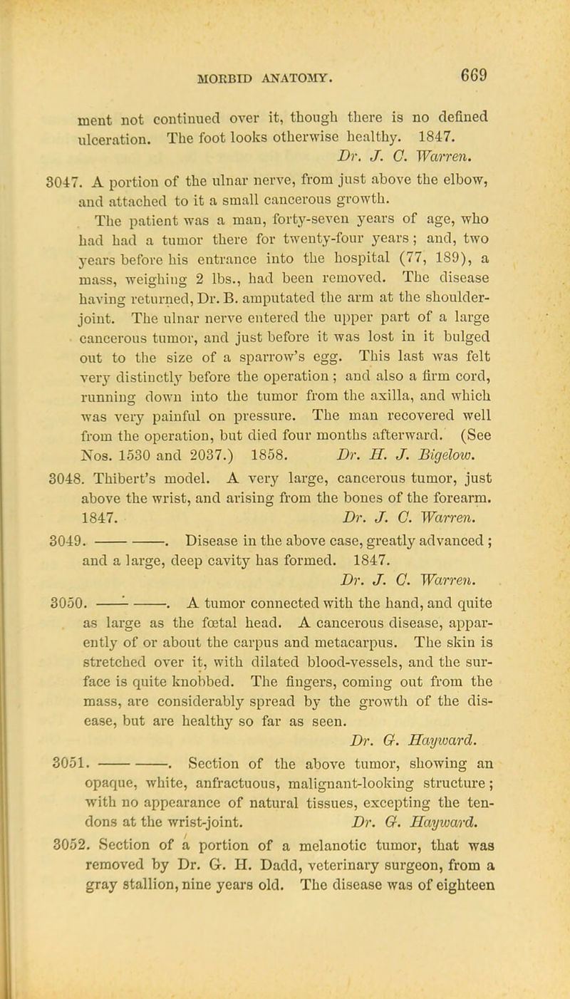 ment not continued over it, though there is no defined ulceration. The foot looks otherwise healthy. 1847. Dr. J. O. Warren. 304-7. A portion of the ulnar nerve, from just above the elbow, and attached to it a small cancerous growth. The patient was a man, forty-seven years of age, who had had a tumor there for twenty-four years; and, two j^ears before his entrance into the hospital (77, 189), a mass, weighing 2 lbs., had been removed. The disease having returned. Dr. B. amputated the arm at the shoulder- joint. The ulnar nerve entered the upper part of a large cancerous tumor, and just before it was lost in it bulged out to the size of a sparrow's egg. This last was felt very distinctly before the operation; and also a firm cord, running down into the tumor from the axilla, and which was very painful on pressure. The man recovered well from the operation, but died four months afterward. (See Nos. 1530 and 2037.) 1858. Dr. H. J. Bigelow. 3048. Thibert's model. A very large, cancerous tumor, just above the wrist, and arising from the bones of the forearm, 1847. Dr. J. 0. Warren. 3049. . Disease in the above case, greatly advanced ; and a large, deep cavity has formed. 1847. Dr. J. C. Warren. 3050. '■ . A tumor connected with the hand, and quite as large as the foetal head. A cancerous disease, appar- ently of or about the carpus and metacarpus. The skin is stretched over it, with dilated blood-vessels, and the sur- face is quite knobbed. The fingers, coming out from the mass, are considerably spread by the growth of the dis- ease, but ai'B healthy so far as seen. Dr. G. Hayward. 3051. . Section of the above tumor, showing an opaque, white, anfractuous, malignant-looking structure; with no appearance of natural tissues, excepting the ten- dons at the wrist-joint. Dr. G. Hayivard. 3052. Section of a portion of a melanotic tumor, that was removed by Dr. G. H. Dadd, veterinary surgeon, from a gray stallion, nine years old. The disease was of eighteen