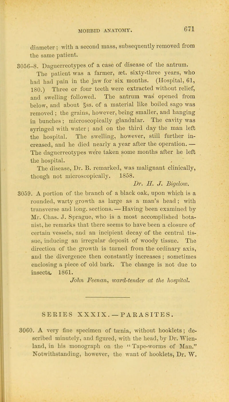diameter ; with a second mass, subsequently removed from the same patient. 3056-8. Daguerreotypes of a case of disease of the antrum. The patient was a farmer, aet. sixty-three years, who had had pain in the jaw for six months. (Hospital, 61, 180.) Three or four teeth were extracted without relief, and swelling followed. The antrum was opened from below, and about §ss. of a material like boiled sago was removed ; the grains, however, being smaller, and hanging in bunches ; microscopically glandular. The cavity was syringed with water; and on the third day the man left the hospital. The swelling, however, still further in- creased, and he died nearly a year after the operation. — The daguerreotypes were taken some months after he left the hospital. The disease, Dr. B. remarked, was malignant clinically, though not microscopically. 1858. Dr. H. J. Bigelow. 3059. A portion of the branch of a black oak, upon which is a rounded, warty growth as large as a man's head; with transverse and long, sections. — Having been examined by Mr. Chas. J. Sprague, who is a most accomplished bota- nist, he I'emarks that there seems to have been a closure of certain vessels, and an incipient decay of the central tis- sue, inducing an irregular deposit of woody tissue. The direction of the growth is turned from the ordinary axis, and the divergence then constantly increases ; sometimes enclosing a piece of old bark. The change is not due to insects. 1861. John Feenan, ivard-tender at the hospital. SERIES XXXIX.— PARASITES. 3060. A very fine specimen of taenia, without booklets; de- scribed minutely, and figured, with the head, by Dr. Wien- land, in his monograpli on the Tape-worms of Man. Notwithstanding, however, the want of booklets, Dr. W.