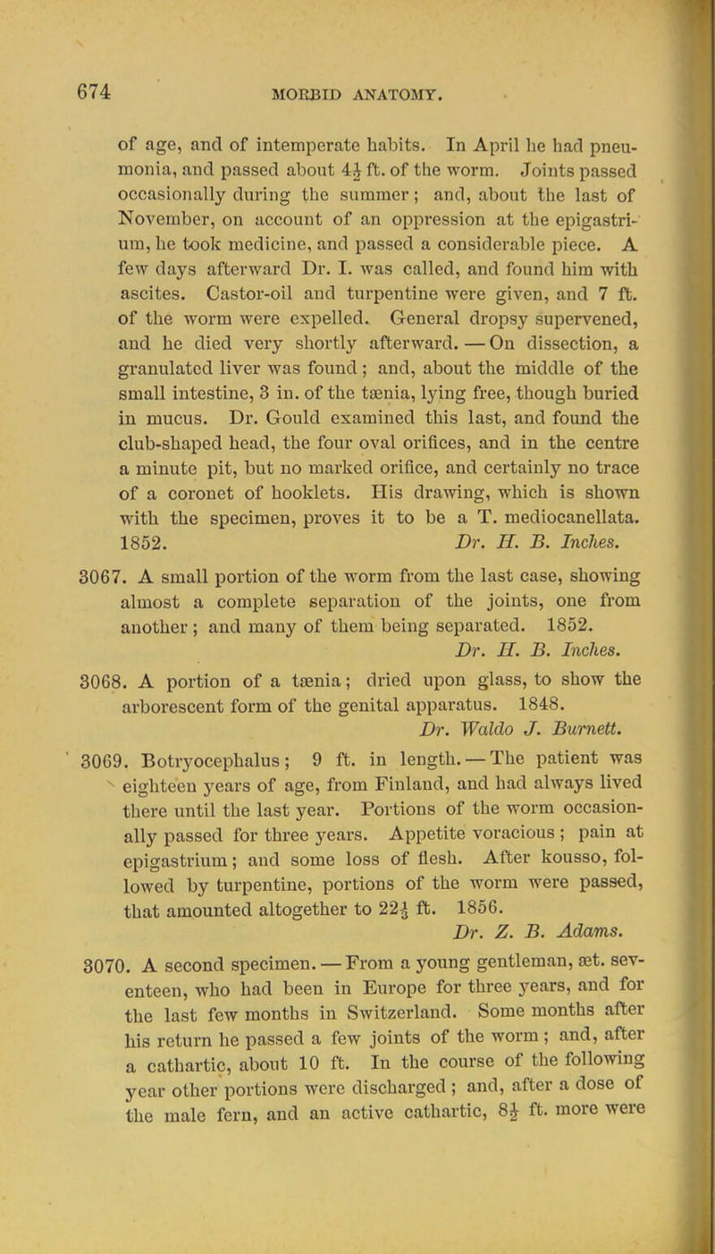 of age, and of intemperate habits. In April he had pneu- monia, and passed about 4J ft. of the worm. Joints passed occasionally during the summer; and, about the last of November, on account of an oppression at the epigastri- um, he took medicine, and passed a considerable piece. A few days afterward Dr. I. was called, and found him with ascites. Castor-oil and turpentine were given, and 7 ft. of the worm were expelled. General dropsy supervened, and he died very shortly afterward. — On dissection, a granulated liver was found ; and, about the middle of the small intestine, 3 in. of the taenia, lying free, though buried in mucus. Dr. Gould examined this last, and found the club-shaped head, the four oval orifices, and in the centre a minute pit, but no marked orifice, and certainly no trace of a coronet of booklets. His drawing, which is shown with the specimen, proves it to be a T. mediocanellata. 1852. Dr. H. B. Inches. 3067. A small portion of the worm from the last case, showing almost a complete separation of the joints, one from another ; and many of them being separated. 1852. Dr. H. B. Inches. 3068. A portion of a taenia; dried upon glass, to show the arborescent form of the genital apparatus. 1848. Dr. Waldo J. Burnett. ' 3069. Botryocephalus; 9 ft. in length. —The patient was ^ eighteen years of age, from Finland, and had always lived there until the last year. Portions of the worm occasion- ally passed for three years. Appetite voracious ; pain at epigastrium; and some loss of flesh. After kousso, fol- lowed by turpentine, portions of the worm were passed, that amounted altogether to 22^ ft. 1856. Dr. Z. B. Adams. 3070. A second specimen. — From a young gentleman, set. sev- enteen, who had been in Europe for three 3'^ears, and for the last few months in Switzerland. Some months after his return he passed a few joints of the worm ; and, after a cathartic, about 10 ft. In the course of the following year other portions were discharged ; and, after a dose of the male fern, and an active cathartic, 8J ft. more were