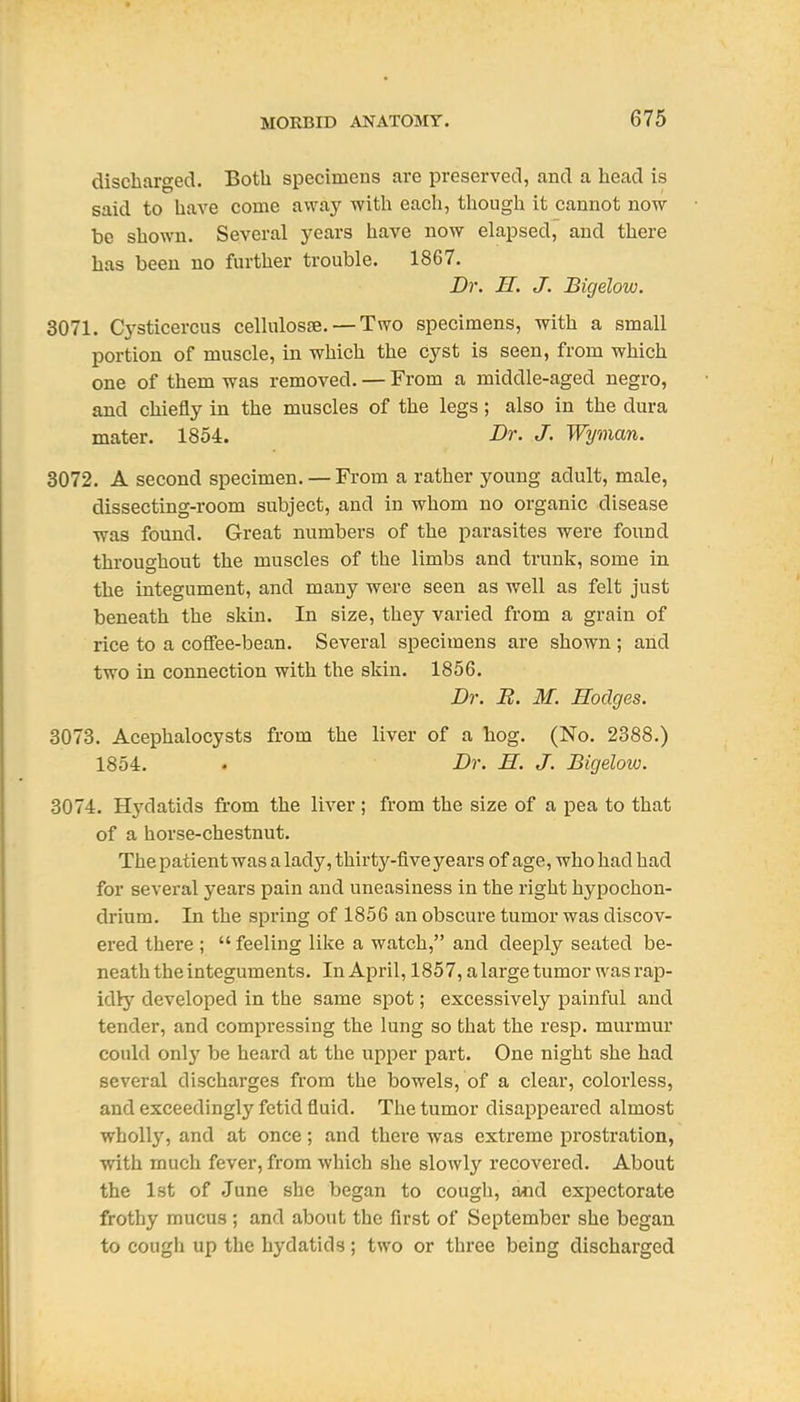 discharged. Both specimens are preserved, and a head is said to have come away with each, though it cannot now be shown. Several j'ears have now elapsed, and there has been no further trouble. 1867. Dr. H. J. Bigelow. 3071. Cj'sticercus cellulosae. — Two specimens, with a small portion of muscle, in which the cyst is seen, from which one of them was removed. — From a middle-aged negro, and chiefly in the muscles of the legs; also in the dura mater. 1854. Dr. J. Wyman. 3072. A second specimen. — From a rather young adult, male, dissecting-room subject, and in whom no organic disease was found. Great numbers of the parasites were found throughout the muscles of the limbs and trunk, some in the integument, and many were seen as well as felt just beneath the skin. In size, they varied from a grain of rice to a coffee-bean. Several specimens are shown ; and two in connection with the skin. 1856. Dr. B. M. Hodges. 3073. Acephalocysts from the liver of a hog. (No. 2388.) 1854. . Dr. H. J. Bigelow. 3074. Hydatids from the liver; from the size of a pea to that of a horse-chestnut. The patient was a lady, thirty-five years of age, who had had for several years pain and uneasiness in the right hypochon- drium. In the spring of 1856 an obscure tumor was discov- ered there ;  feeling like a watch, and deeply seated be- neath the integuments. In April, 1857, a large tumor was rap- idly developed in the same spot; excessively painful and tender, and compressing the lung so that the resp. murmur could only be heard at the upper part. One night she had several discharges from the bowels, of a clear, colorless, and exceedingly fetid fluid. The tumor disappeared almost wholly, and at once; and there was extreme prostration, with much fever, from which she sloAvly recovered. About the Ist of .June she began to cough, and expectorate frothy mucus ; and about the first of September she began to cough up the hydatids; two or three being discharged