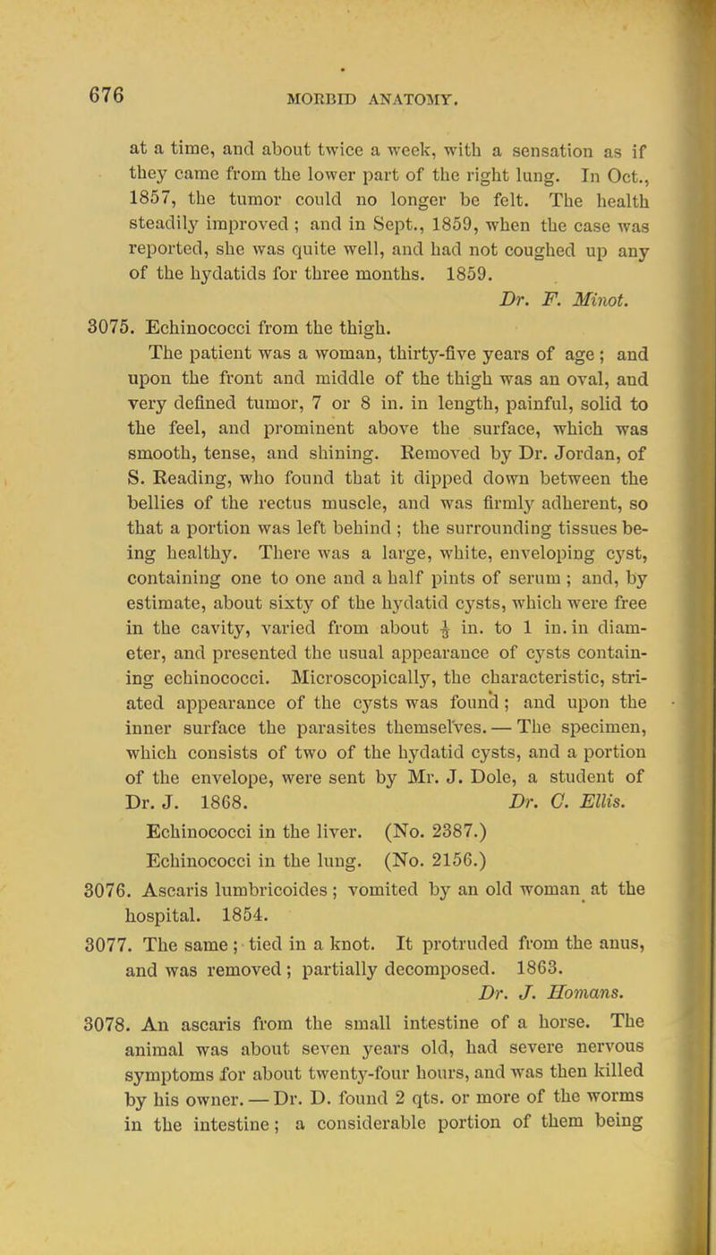 at a time, and about twice a weelv, with a sensation as if tliej^ came from the lower part of the right lung. In Oct., 1857, the tumor could no longer be felt. The health steadily improved ; and in Sept., 1859, when the case was reported, she was quite well, and had not coughed up any of the hydatids for three months. 1859. Dr. F. Minot. 3075. Echinococci from the thigh. The patient was a woman, thirty-five years of age ; and upon the front and middle of the thigh was an oval, and very defined tumor, 7 or 8 in. in length, painful, solid to the feel, and prominent above the surface, which was smooth, tense, and shining. Removed by Dr. Jordan, of S. Reading, who found that it dipped down between the bellies of the rectus muscle, and was firml}'' adherent, so that a portion was left behind ; the surrounding tissues be- ing healthy. There was a large, white, enveloping cyst, containing one to one and a half pints of serum ; and, by estimate, about sixty of the hydatid cysts, which were free in the cavity, varied from about ^ in. to 1 in. in diam- eter, and presented the usual appearance of C3'^sts contain- ing echinococci. Microscopically, the characteristic, stri- ated appearance of the cysts was foun'd ; and upon the inner surface the parasites themselves. — The specimen, which consists of two of the hydatid cysts, and a portion of the envelope, were sent by Mr. J. Dole, a student of Dr. J. 1868. Dr. G. Ellis. Echinococci in the liver. (No. 2387.) Echinococci in the lung. (No. 2156.) 3076. Ascaris lumbricoides ; vomited by an old woman^ at the hospital. 1854. 3077. The same ; tied in a knot. It protruded from the anus, and was removed ; partially decomposed. 1863. Dr. J. Hoinans. 3078. An ascaris from the small intestine of a horse. The animal was about seven years old, had severe nervous symptoms for about twenty-four hours, and was then killed by his owner. — Dr. D. found 2 qts. or more of the worms in the intestine; a considerable portion of them being