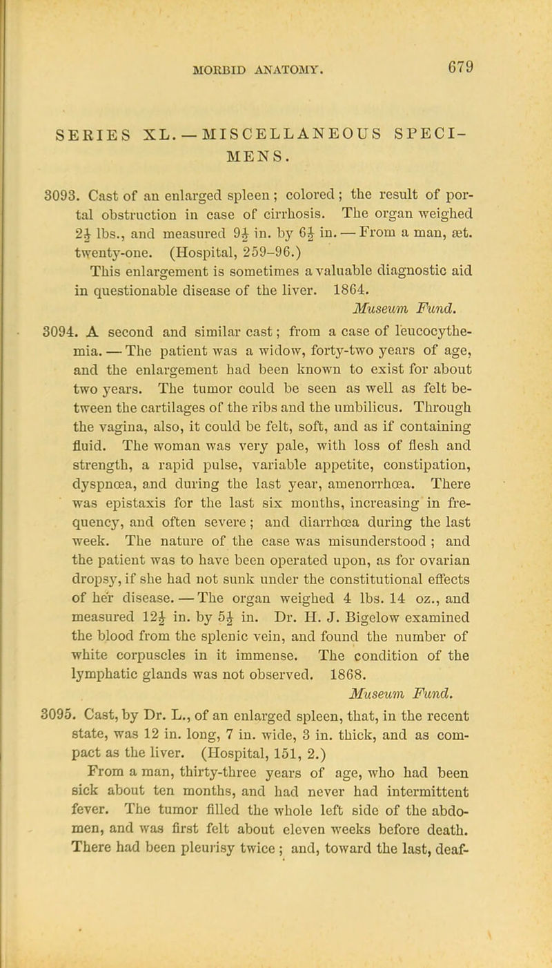 SERIES XL.— MISCELLANEOUS SPECI- MENS. 3093. Cast of an enlarged spleen ; colored ; the result of por- tal obstruction in case of cirrhosis. The organ weighed 2J lbs., and measured 9^ in. by 6J in. — From a man, set. twenty-one. (Hospital, 259-96.) This enlargement is sometimes a valuable diagnostic aid in questionable disease of the liver. 1864. Museum Fund. 3094. A second and similar cast; from a case of leucocythe- mia. — The patient was a widow, forty-two years of age, and the enlargement had been known to exist for about two years. The tumor could be seen as well as felt be- tween the cartilages of the ribs and the umbilicus. Through the vagina, also, it could be felt, soft, and as if containing fluid. The woman was A'-ery pale, with loss of flesh and strength, a rapid pulse, variable appetite, constipation, dyspnoea, and during the last year, amenorrhoea. There was epistaxis for the last six months, increasing in fre- quency, and often severe; and diarrhoea during the last week. The nature of the case was misunderstood ; and the patient was to have been operated upon, as for ovarian dropsy, if she had not sunk under the constitutional effects of her disease.—The organ weighed 4 lbs. 14 oz., and measured 12J in. by 5 J in. Dr. H. J. Bigelow examined the blood from the splenic vein, and found the number of white corpuscles in it immense. The condition of the lymphatic glands was not observed. 1868. Museum Fund. 3095. Cast, by Dr. L., of an enlarged spleen, that, in the recent state, was 12 in. long, 7 in. wide, 3 in. thick, and as com- pact as the liver. (Hospital, 151, 2.) From a man, thirty-three years of age, who had been sick about ten months, and had never had intermittent fever. The tumor filled the whole left side of the abdo- men, and was first felt about eleven weeks before death. There had been pleurisy twice ; and, toward the last, deaf-