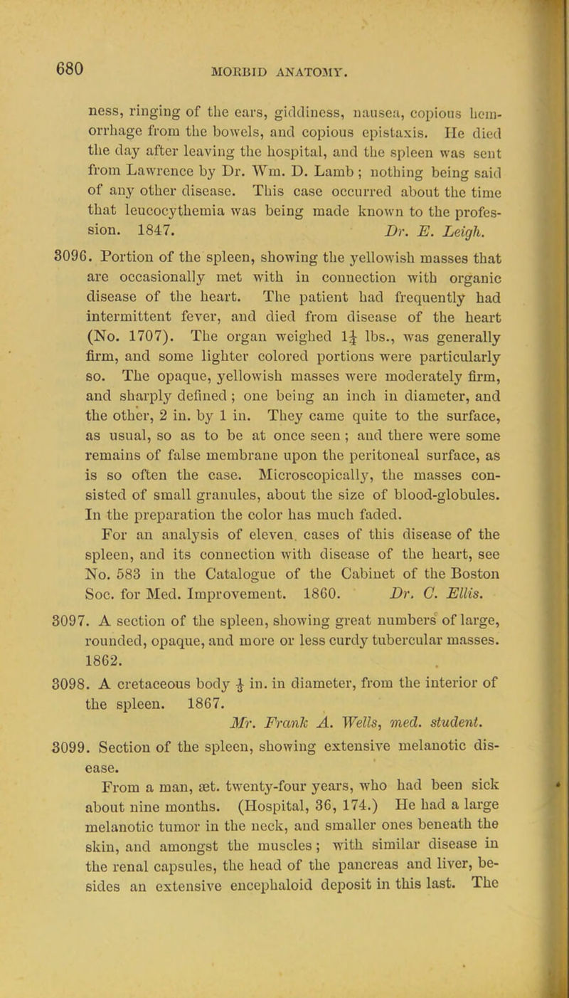 ness, ringing of the ears, giddiness, nausea, copious licm- orrhage from tlie bowels, and copious epistaxis. He died tlie day after leaving the hospital, and the spleen was sent from Lawrence by Dr. Wm. D. Lamb ; nothing being said of any other disease. This case occurred about the time that leucocythemia was being made known to the profes- sion. 1847. Dr. E. Leigh. 8096. Portion of the spleen, showing the yellowish masses that are occasionally met with in connection with organic disease of the heart. The patient had frequently had intermittent fever, and died from disease of the heart (No. 1707). The organ weighed 1^ lbs., was generally firm, and some lighter colored portions were particularly so. The opaque, yellowish masses were moderately firm, and sharply defined; one being an inch in diameter, and the other, 2 in. by 1 in. They came quite to the surface, as usual, so as to be at once seen ; and there were some remains of false membrane upon the peritoneal surface, as is so often the case. Microscopicall}', the masses con- sisted of small granules, about the size of blood-globules. In the preparation the color has much faded. For an analysis of eleven, cases of this disease of the spleen, and its connection with disease of the heart, see No. 583 in the Catalogue of the Cabinet of the Boston Soc. for Med. Improvement. 1860. Dr. C. Ellis. 3097. A section of the spleen, showing great numbers of large, rounded, opaque, and more or less curdy tubercular masses. 1862. 3098. A cretaceous body ^ in. in diameter, from the interior of the spleen. 1867. Mr. Frank A. Wells, med. student. 3099. Section of the spleen, showing extensive melanotic dis- ease. From a man, set. twenty-four years, who had been sick about nine months. (Hospital, 36, 174.) He had a large melanotic tumor in the neck, and smaller ones beneath the skin, and amongst the muscles; with similar disease in the renal capsules, the head of the pancreas and liver, be- sides an extensive encephaloid deposit in this last. The