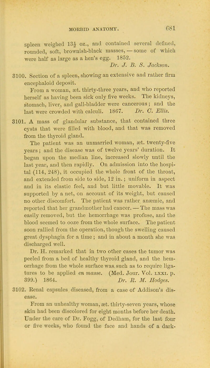 G81 spleen weighed 13J oz., and contained several defined, rounded, soft, brownisli-black masses, — some of whicli were half as large as a hen's egg. 1852. Dr. J. B. S. Jackson. 3100. Section of a spleen, showing an extensive and rather firm encephaloid deposit. From a woman, oet. thirty-three years, and who reported herself as having been sick only five weeks. The kidneys, stomach, liver, and gall-bladder were cancerous ; and the last were crowded with calculi. 1867. Dr. G. Ellis. 3101. A mass of glandular substance, that contained three cysts that were filled with blood, and that was removed from the thyroid gland. The patient was an unmarried woman, set. twenty-five years ; and the disease was of twelve years' duration. It began upon the median line, increased slowlj'- until the last year, and then rapidly. On admission into the hospi- tal (114, 248), it occupied the whole front of the throat, and extended from side to side, 12 in.; uniform in aspect and in its elastic feel, and but little movable. It was supported by a net, on account of its weight, but caused no other discomfort. The patient was rather anasmic, and reported that her grandmother had cancer. — The mass was easily removed, but the hemorrhage was profuse, and the blood seemed to ooze from the whole surface. The patient soon rallied from the operation, though the swelling caused great dj^sphagia for a time; and in about a month she was discharged well. Dr. H. remarked that in two other cases the tumor was peeled from a bed of healthy thyroid gland, and the hem- orrhage from the whole surface was. such as to require liga- tures to be applied en masse. (Med. Jour. Vol. lxxi. p. 399.) 1864. Dr. R. M. Hodges. 3102. Renal capsules diseased, from a case of Addison's dis- ease. From an unhealthy woman, set. thirty-seven years, whose skin had been discolored for eight months before her death. Under the care of Dr. Fogg, of Dedham, for the last four or five weeks, who found the face and hands of a dark-