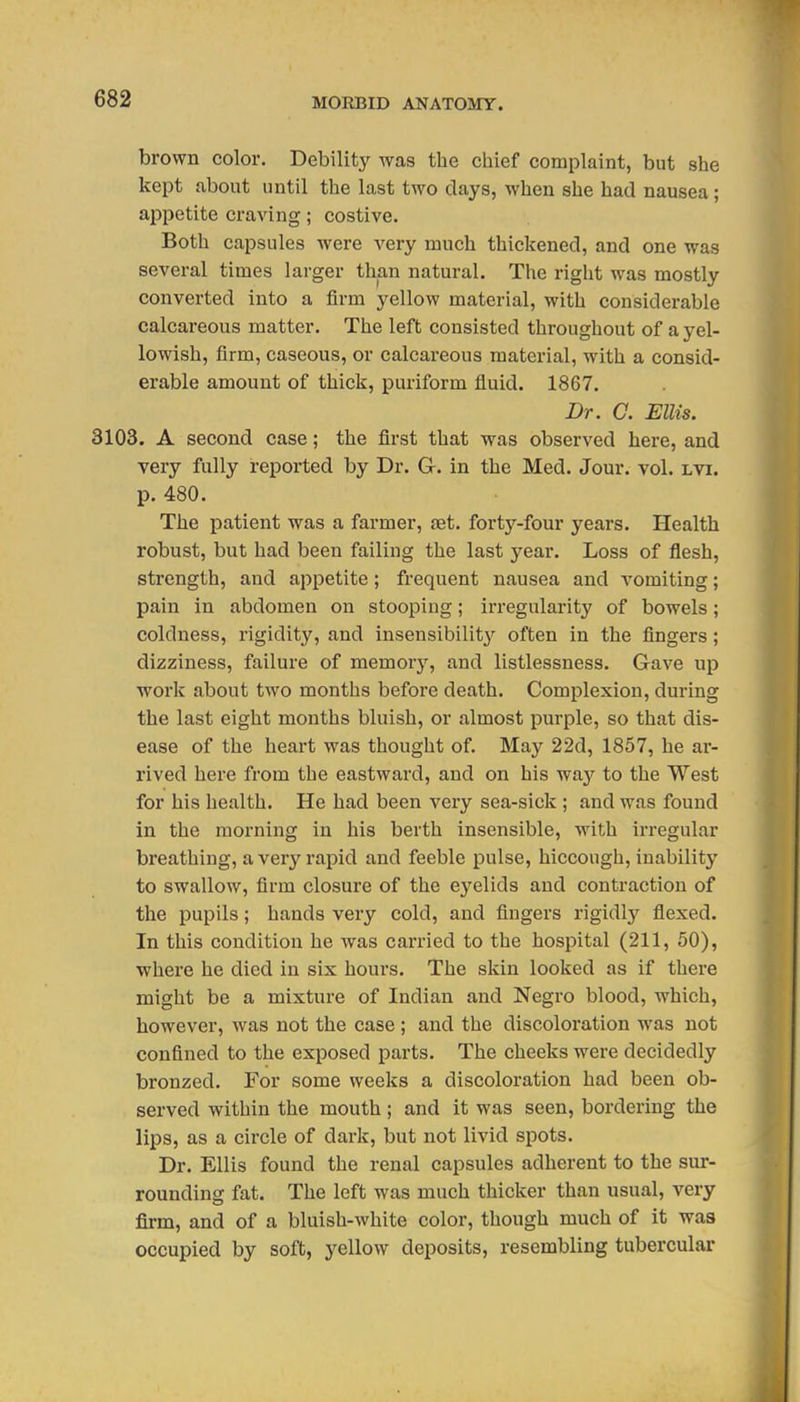 brown color. Debility was the cliief complaint, but she kept about until the last two clays, when she had nausea; appetite craving; costive. Both capsules were very much thickened, and one was several times larger than natural. The right was mostly converted into a firm yellow material, with considerable calcareous matter. The left consisted throughout of a yel- lowish, firm, caseous, or calcareous material, with a consid- erable amount of thick, puriform fluid. 1867. Dr. a Ellis. 3103. A second case; the first that was observed here, and very fully reported by Dr. G. in the Med. Jour. vol. lvi. p. 480. The patient was a farmer, jet. forty-four years. Health robust, but had been failing the last year. Loss of flesh, strength, and appetite; frequent nausea and vomiting; pain in abdomen on stooping; irregularity of bowels; coldness, rigidity, and insensibilit}'^ often in the fingers; dizziness, failure of memory, and listlessness. Gave up work about two months before death. Complexion, during the last eight months bluish, or almost purple, so that dis- ease of the heart was thought of. May 2 2d, 1857, he ar- rived here from the eastward, and on his way to the West for his health. He had been very sea-sick ; and was found in the morning in his berth insensible, with irregular breathing, averj'^rapid and feeble pulse, hiccough, inability to swallow, firm closure of the eyelids and contraction of the pupils; hands very cold, and fingers rigidly flexed. In this condition he was carried to the hospital (211, 50), where he died in six hours. The skin looked as if there might be a mixture of Indian and Negro blood, which, however, was not the case ; and the discoloration was not confined to the exposed parts. The cheeks were decidedly bronzed. For some weeks a discoloration had been ob- served within the mouth; and it was seen, bordering the lips, as a circle of dark, but not livid spots. Dr. Ellis found the renal capsules adherent to the sur- rounding fat. The left was much thicker than usual, very firm, and of a bluish-white color, though much of it was occupied by soft, yellow deposits, resembling tubercular