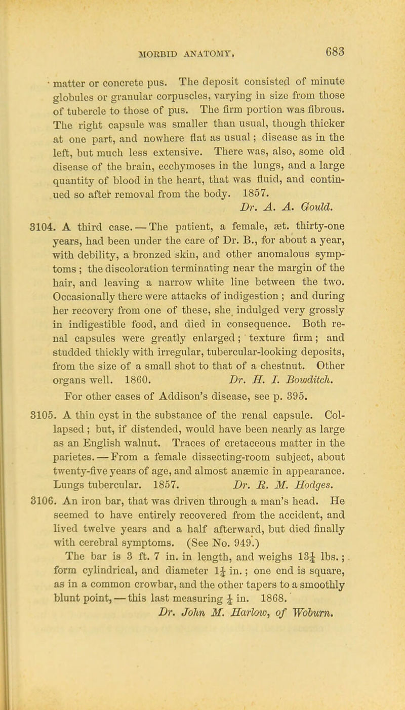 • matter or concrete pus. The deposit consisted of minute globules or granular corpuscles, varying in size from those of tubercle to those of pus. The firm portion was fibrous. The right capsule was smaller than usual, though thicker at one part, and nowhere flat as usual; disease as in the left, but much less extensive. There was, also, some old disease of the brain, ecchymoses in the lungs, and a large quantity of blood in the heart, that was fluid, and contin- ued so affcet removal from the body. 1857. Dr. A. A. Gould. 3104. A third case. — The patient, a female, set. thirty-one years, had been under the care of Dr. B., for about a year, with debility, a bronzed skin, and other anomalous symp- toms ; the discoloration terminating near the margin of the hair, and leaving a narrow white line between the two. Occasionally there were attacks of indigestion ; and during her recovery from one of these, she indulged very grossly in indigestible food, and died in consequence. Both re- nal capsules were greatly enlarged; texture firm; and studded thickly with irregular, tubercular-looking deposits, from the size of a small shot to that of a chestnut. Other organs well. 1860. Dr. H. I. Bowditcli. For other cases of Addison's disease, see p. 395. 3105. A thin cyst in the substance of the renal capsule. Col- lapsed ; but, if distended, would have been nearly as large as an English walnut. Traces of cretaceous matter in the parietes. — From a female dissecting-room subject, about twenty-five years of age, and almost anaemic in appearance. Lungs tubercular. 1857. Dr. R. M. Hodges. 3106. An iron bar, that was driven through a man's head. He seemed to have entirely recovered from the accident, and lived twelve years and a half afterward, but died finally with cerebral symptoms. (See No. 949.) The bar is 3 ft. 7 in. in length, and weighs 13^ lbs.;. form cylindrical, and diameter IJ in.; one end is square, as in a common crowbar, and the other tapers to a smoothly blunt point, — this last measuring ^ in. 1868. Dr. John M. Harlow, of Wohum,