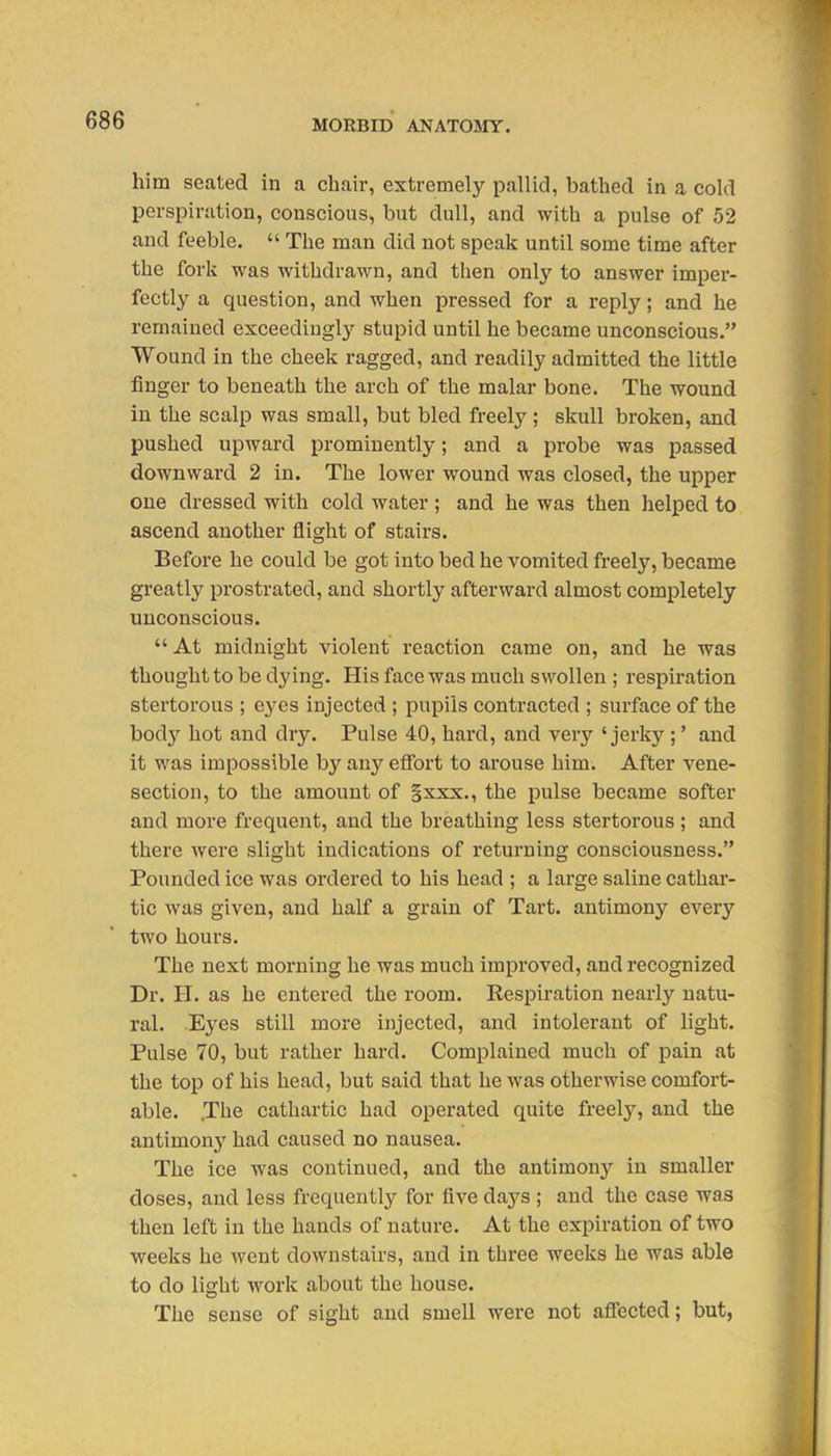 him seated in a chair, extremely pallid, bathed in a cold perspiration, conscious, but dull, and with a pulse of 52 and feeble.  The man did not speak until some time after the fork was withdrawn, and then only to answer imper- fectly a question, and when pressed for a reply; and he remained exceedingly stupid until he became unconscious. Wound in the cheek ragged, and readily admitted the little finger to beneath the arch of the malar bone. The wound in the scalp was small, but bled freely; skull broken, and pushed upward prominently; and a probe was passed downward 2 in. The lower wound was closed, the upper oue dressed with cold water; and he was then helped to ascend another flight of stairs. Before he could be got into bed he vomited freely, became greatly prostrated, and shortly afterward almost completely unconscious.  At midnight violent reaction came on, and he was thought to be dying. His face was much swollen ; respiration stertorous ; eyes injected ; pupils contracted ; surface of the body hot and dry. Pulse 40, hard, and very 'jerky ;' and it was impossible by any efibrt to arouse him. After vene- section, to the amount of Sxxx., the pulse became softer and more frequent, and the breathing less stertorous ; and there were slight indications of returning consciousness. Pounded ice was ordered to his head ; a large saline cathar- tic was given, and half a grain of Tart, antimony every two hours. The next morning he was much improved, and recognized Dr. H. as he entered the room. Respiration nearly natu- ral. Eyes still more injected, and intolerant of light. Pulse 70, but rather hard. Complained much of pain at the top of his head, but said that he was otherwise comfort- able. The cathartic had operated quite freely, and the antimony had caused no nausea. The ice was continued, and the antimony in smaller doses, and less frequently for five days ; and the case was then left in the hands of nature. At the expiration of two weeks he went downstairs, and in three weeks he was able to do liffht work about the house. The sense of sight and smell were not affected; but,