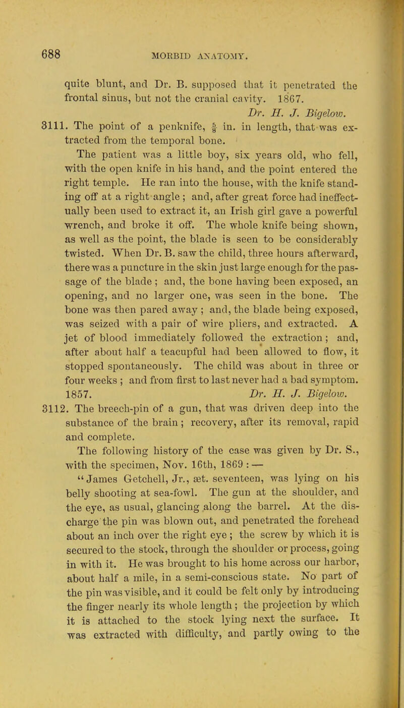 quite blunt, and Dr. B. supposed that it penetrated the frontal sinus, but not the cranial cavity. 1867. Dr. n. J. Bigelow. 3111. The point of a penknife, | in. in length, that was ex- tracted from the temporal bone. The patient was a little boy, six years old, who fell, with the open knife in his hand, and the point entered the right temple. He ran into the house, with the knife stand- ing off at a right angle ; and, after great force had ineffect- ually been used to extract it, an Irish girl gave a powerful wrench, and broke it off. The whole knife being shown, as well as the point, the blade is seen to be considerably twisted. When Dr. B. saw the child, three hours afterward, there was a puncture in the skin just large enough for the pas- sage of the blade ; and, the bone having been exposed, an opening, and no larger one, was seen in the bone. The bone was then pared away ; and, the blade being exposed, was seized with a pair of wire pliers, and extracted. A jet of blood immediately followed the extraction; and, after about half a teacupful had been allowed to flow, it stopped spontaneously. The child was about in three or four weeks ; and from first to last never had a bad symptom. 1857. Dr. H. J. Bigeloio. 3112. The breech-pin of a gun, that was driven deep into the substance of the brain ; recovery, after its removal, rapid and complete. The following history of the case was given by Dr. S., with the specimen, Nov. 16th, 1869 : — James Getchell, Jr., set. seventeen, was lying on his belly shooting at sea-fowl. The gun at the shoulder, and the eye, as usual, glancing along the barrel. At the dis- charge the pin was blown out, and penetrated the forehead about an inch over the right eye ; the screw by which it is secured to the stock, through the shoulder or process, going in with it. He was brought to his home across our harbor, about half a mile, in a semi-conscious state. No part of the pin Avas visible, and it could be felt only by introducing the finger nearly its whole length; the projection by which it is attached to the stock lying next the surface. It was extracted with difficulty, and partly owing to the