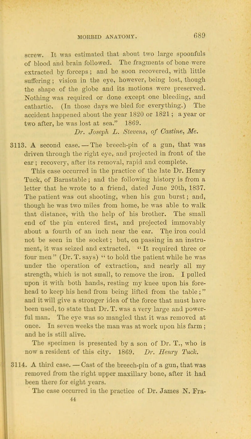 screw. It ^yas estimated that about two large spoonfuls of blood and brain followed. The fragments of bone were extracted b}' forceps; and he soon recovered, with little suffering; vision in the eye, however, being lost, though the shape of the globe and its motions were preserved. Nothing was required or done except one bleeding, and cathartic. (In those days we bled for everything.) The accident happened about the year 1820 or 1821; a year or two after, he was lost at sea. 1869. Dr. Joseph L. Stevens, of Castine, Me. 3113. A second case. — The breech-pin of a gun, that was driven through the right eye, and projected in front of the ear; recovery, after its removal, rapid and complete. This case occurred in the practice of the late Dr. Henry Tuck, of Barnstable ; and the following history is from a letter that he wrote to a friend, dated June 20th, 1837. The patient was out shooting, when his gun burst; and, though he was two miles from home, he was able to walk that distance, with the help of his brother. The small end of the pin entered first, and projected immovably about a fourth of an inch near the ear. The iron could not be seen in the socket; but, on passing in an instru- ment, it was seized and extracted.  It required three or four men (Dr. T. says)  to hold the patient while he was under the operation of extraction, and nearly all my strength, which is not small, to remove the iron. I pulled upon it with both hands, resting my knee upon his fore- head to keep his head from being lifted from the table ; and it will give a stronger idea of the force that must have been used, to state that Dr. T. was a very large and power- ful man. The eye was so mangled that it was removed at once. In seven weeks the man was at work upon his farm; and he is still alive. The specimen is presented by a son of Dr. T., who is now a resident of this city. 1869. Dr. Henry Tuck. 3114. A third case. — Cast of the breech-pin of a gun, that was removed from the right upper maxillary bone, after it had been there for eight years. The case occurred in the practice of Dr. James N. Fra-