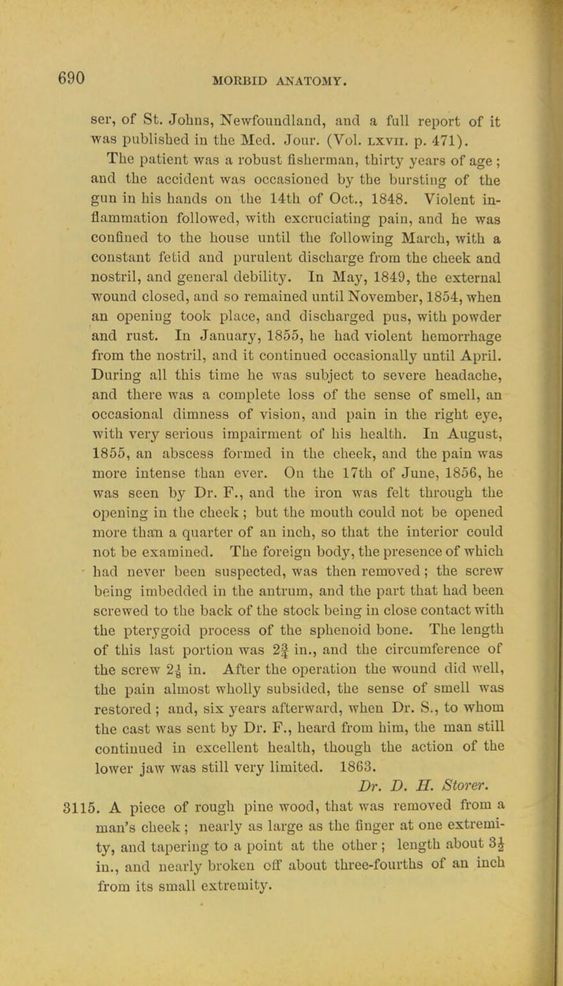 ser, of St. Johns, Newfoundland, and a full report of it was published in the Med. Jour. (Vol. lxvii. p. 471). The patient was a robust fisherman, thirty years of age ; and the accident was occasioned by the bursting of the gun in his hands on the 14th of Oct., 1848. Violent in- flammation followed, with excruciating pain, and he was confined to the house until the following March, with a constant fetid and purulent discharge from the cheek and nostril, and general debility. In May, 1849, the external wound closed, and so remained until November, 1854, when an opening took place, and discharged pus, with powder and rust. In January, 1855, he had violent hemorrhage from the nostril, and it continued occasionally until April. During all this time he was subject to severe headache, and there was a complete loss of the sense of smell, an occasional dimness of vision, and pain in the right e3'^e, with very serious impairment of his health. In August, 1855, an abscess formed in the cheek, and the pain was more intense than ever. On the 17th of June, 1856, he was seen by Dr. F., and the iron was felt through the opening in the cheek ; but the mouth could not be opened more than a quarter of an inch, so that the interior could not be examined. The foreign body, the presence of which ■ had never been suspected, was then remioved; the screw being imbedded in the antrum, and the part that had been screwed to the back of the stock being in close contact with the pterygoid process of the sphenoid bone. The length of this last portion was 2| in., and the circumference of the screw 2-^ in. After the operation the wound did well, the pain almost wholly subsided, the sense of smell was restored ; and, six years afterward, when Dr. S., to whom the cast was sent by Dr. F., heard from him, the man still continued in excellent health, though the action of the lower jaw was still very limited. 1863. Dr. D. H. Store)'. 3115. A piece of rough pine wood, that was removed from a man's cheek; nearly as large as the finger at one extremi- ty, and tapering to a point at the other ; length about 3J in., and nearly broken off about three-fourths of an inch from its small extremity.