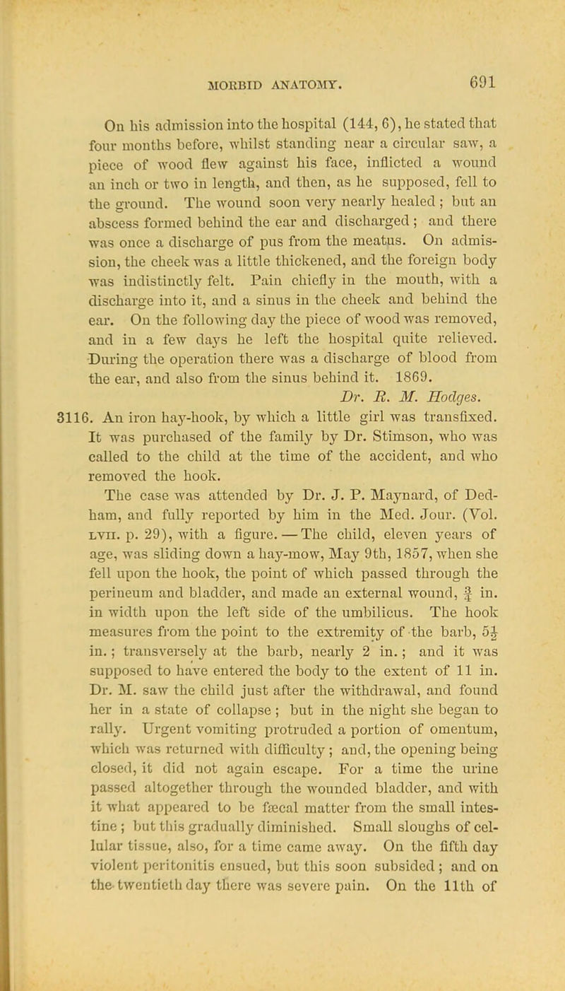 On his admission into the hospital (144, 6), he stated that four months before, whilst standing near a circular saw, a piece of wood flew against his face, inflicted a wound an inch or two in length, and then, as he supposed, fell to the ground. The wound soon very nearly healed ; but an abscess formed behind the ear and discharged ; and there was once a discharge of pus from the meatus. On admis- sion, the cheek was a little thickened, and the foreign body was indistinctly felt. Pain chiefly in the mouth, with a discharge into it, and a sinus in the cheek and behind the ear. On the following day the piece of wood was removed, and in a few days he left the hospital quite relieved. •During the operation there was a discharge of blood from the ear, and also from the sinus behind it. 1869. Dr. R. M. Hodges. 3116. An iron hay-hook, by which a little girl was transfixed. It was purchased of the family by Dr. Stimson, who was called to the child at the time of the accident, and who removed the hook. The case was attended by Dr. J. P. Maynard, of Ded- ham, and fully reported by him in the Med. Jour. (Vol. LVii. p. 29), with a figure.—The child, eleven years of age, was sliding down a hay-mow. May 9th, 1857, when she fell upon the hook, the point of which passed through the perineum and bladder, and made an external wound, f in. in width upon the left side of the umbilicus. The hook measures from the point to the extremity of the barb, 5^ in.; transversely at the barb, nearly 2 in.; and it was supposed to have entered the body to the extent of 11 in. Dr. M. saw the child just after the withdrawal, and found her in a state of collapse ; but in the night she began to rally. Urgent vomiting protruded a portion of omentum, which was returned with difficulty ; and, the opening being closed, it did not again escape. For a time the urine passed altogether through the wounded bladder, and with it what appeared to be faecal matter from the small intes- tine ; but this gradually diminished. Small sloughs of cel- lular tissue, also, for a time came away. On the fifth day violent peritonitis ensued, but this soon subsided; and on the-twentieth day there was severe pain. On the 11th of