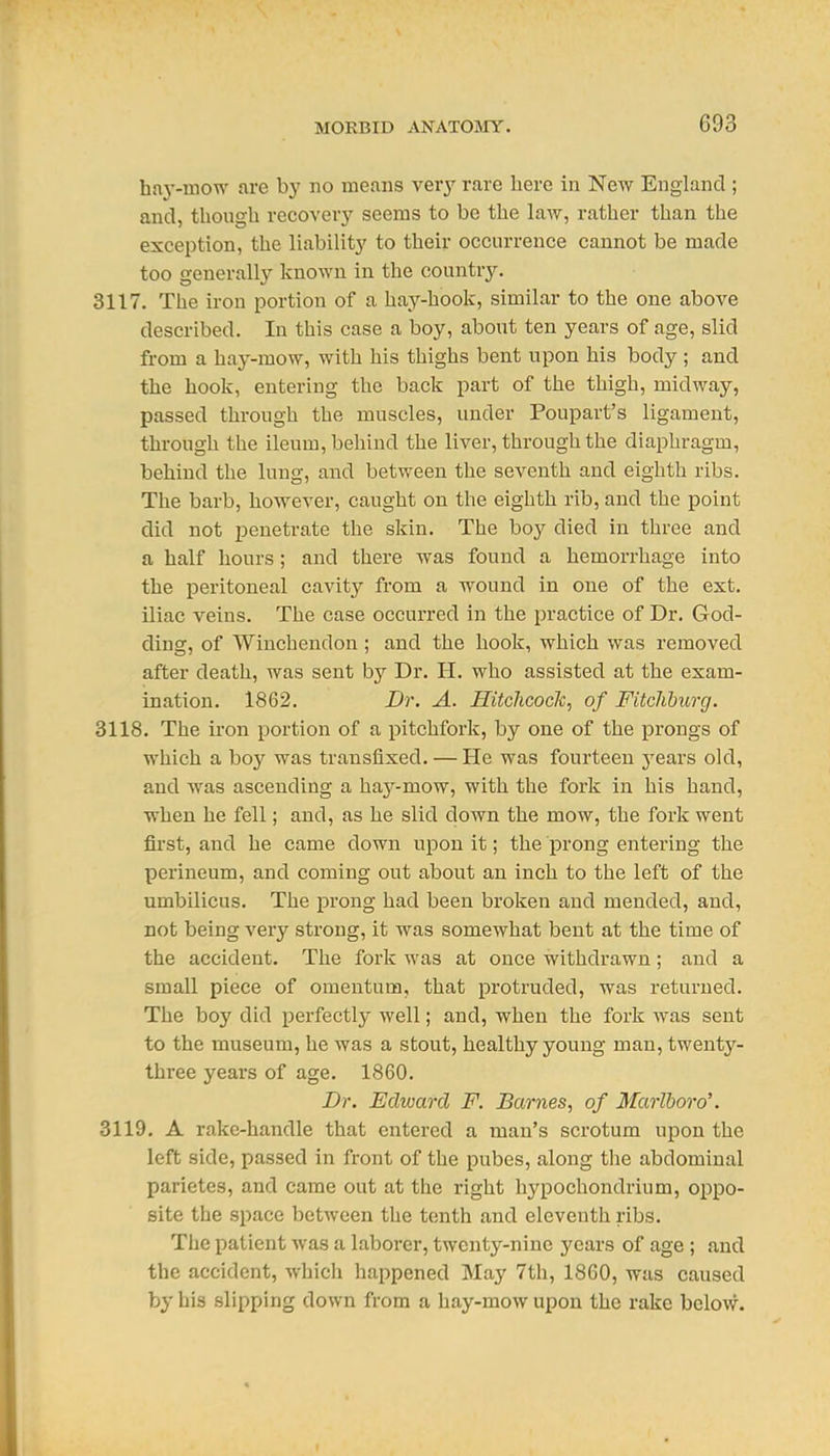 haj'-mow are by no means verj rare here in New England ; and, thougU recover}' seems to be the law, rather than the exception, the liabilitj' to their occurrence cannot be made too generally known in the country. 3117. The iron portion of a hay-hook, similar to the one above described. In this case a boy, about ten years of age, slid from a hay-mow, with his thighs bent upon his body ; and the hook, entering the back part of the thigh, midway, passed through the muscles, under Poupart's ligament, through the ileum, behind the liver, through the diaphragm, behind the lung, and between the seventh and eighth ribs. The barb, however, caught on the eighth rib, and the point did not penetrate the skin. The boy died in three and a half hours; and there was found a hemorrhage into the peritoneal cavity from a wound in one of the ext. iliac veins. The case occurred in the practice of Dr. God- ding, of Wiuchendon; and the hook, which was removed after death, was sent by Dr. H. who assisted at the exam- ination. 1862. Dr. A. Hitchcock^ of Fitcliburg. 3118. The ii'on portion of a pitchfork, by one of the prongs of which a boy was transfixed. — He was fourteen years old, and was ascending a haj^-mow, with the fork in his hand, when he fell; and, as he slid down the mow, the fork went first, and he came down upon it; the prong entering the perineum, and coming out about an inch to the left of the umbilicus. The prong had been broken and mended, and, not being very strong, it was somewhat bent at the time of the accident. The fork was at once withdrawn; and a small piece of omentum, that protruded, was returned. The boy did perfectly well; and, when the fork was sent to the museum, he was a stout, healthy young man, twenty- three years of age. 1860. Dr. Edward F. Barnes, of Marlboro'. 3119. A rake-handle that entered a man's scrotum upon the left side, passed in front of the pubes, along the abdominal parietes, and came out at the right hypochondrium, oppo- site the space between the tenth and eleventh ribs. The patient was a laborer, twenty-nine years of age ; and the accident, which happened May 7th, 1860, was caused by his slipping down from a hay-mow upon the rake below.