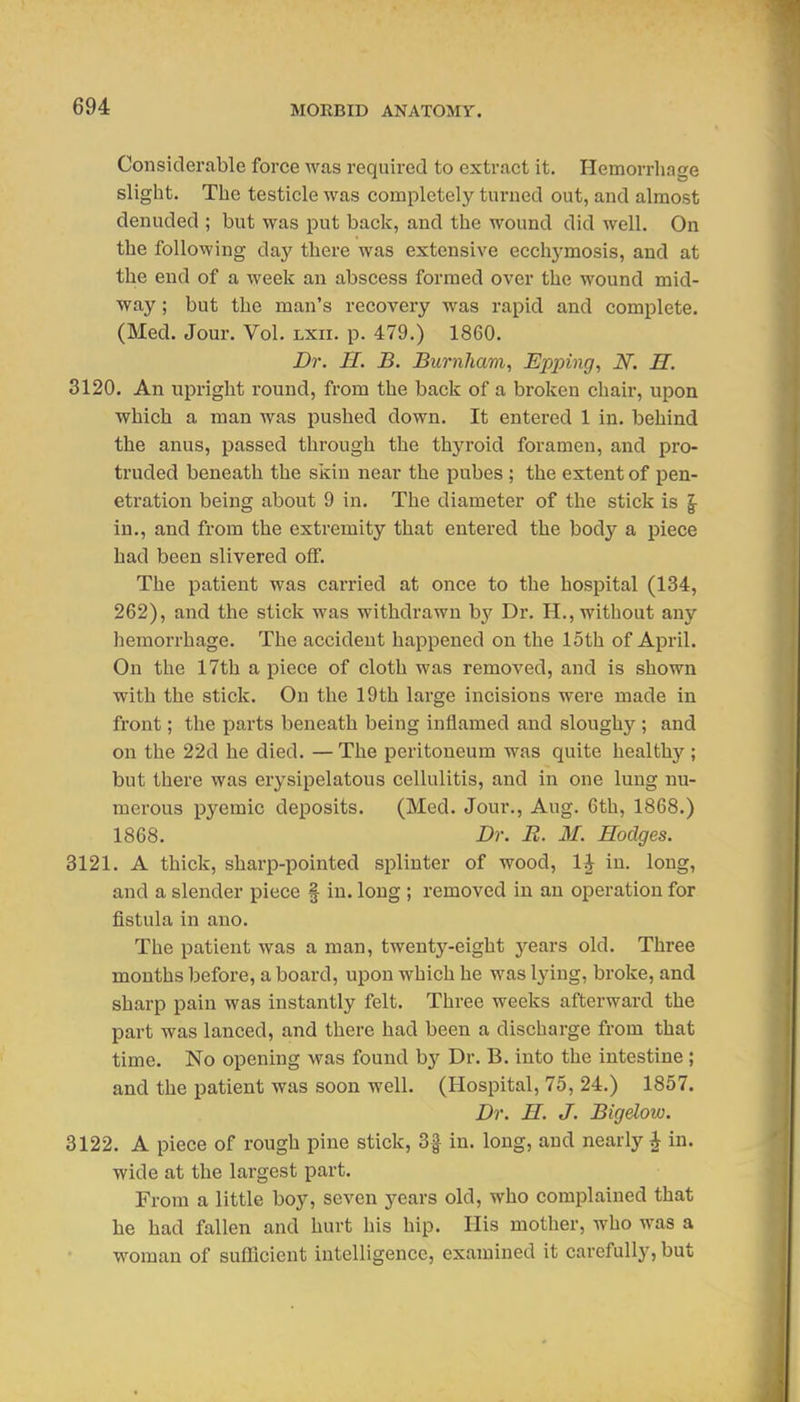 Considerable force was required to extract it. Hemorrhage slight. The testicle was completely turned out, and almost denuded ; but was put back, and the wound did well. On the following day there was extensive ecchymosis, and at the end of a week an abscess formed over the wound mid- way ; but the man's recovery was rapid and complete. (Med. Jour. Vol. lxii. p. 479.) 1860. Dr. H. B. Burnhavi, Epping, N. H. 3120. An upright round, from the back of a broken chair, upon which a man was pushed down. It entered 1 in. behind the anus, passed through the thj^'oid foramen, and pro- truded beneath the skin near the pubes ; the extent of pen- etration being about 9 in. The diameter of the stick is §• in., and from the extremity that entered the body a piece had been slivered off. The patient was carried at once to the hospital (134, 262), and the stick was withdrawn b}' Dr. H., without any hemorrhage. The accident happened on the 15th of April. On the 17th a piece of cloth was removed, and is shown with the stick. On the 19th large incisions were made in front; the parts beneath being inflamed and sloughy ; and on the 22d he died. — The peritoneum was quite healthy; but there was erysipelatous cellulitis, and in one lung nu- merous pyemic deposits. (Med. Jour., Aug. 6th, 1868.) 1868. Dr. R. M. Hodges. 3121. A thick, sharp-pointed splinter of wood, 1^ in. long, and a slender piece f in. long ; removed in an operation for fistula in ano. The patient was a man, twenty-eight j^ears old. Three months befoi'e, aboard, upon which he was lying, broke, and sharp pain was instantly felt. Three weeks afterward the part was lanced, and there had been a discharge from that time. No opening was found by Dr. B. into the intestine ; and the patient was soon well. (Hospital, 75, 24.) 1857. Dr. H. J. Bigdow. 3122. A piece of rough pine stick, ^ in. long, and nearly ^ in. wide at the largest part. From a little boy, seven years old, who complained that he had fallen and hurt his hip. His motlaer, who was a woman of sufficient intelligence, examined it carefully, but
