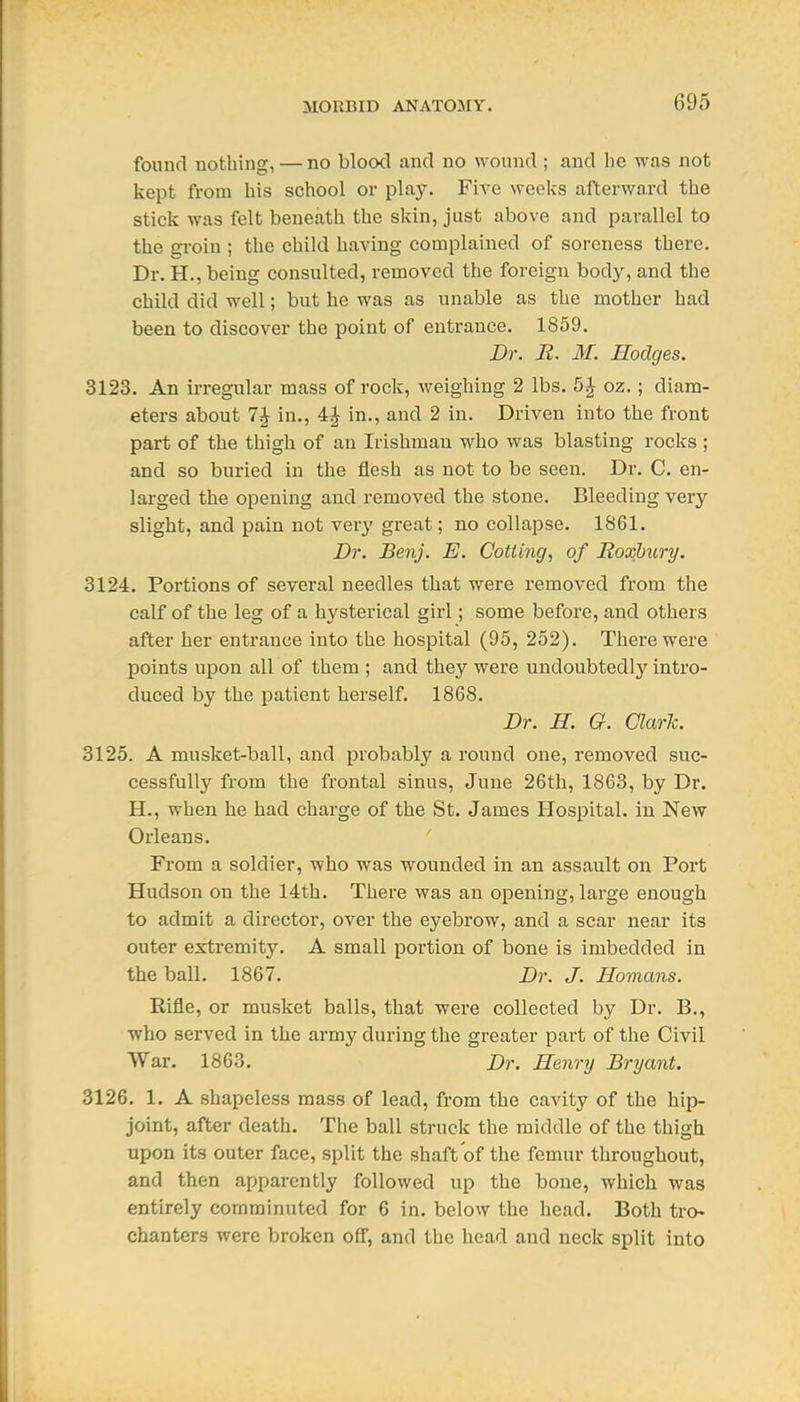found nothing, — no blood and no wound ; and be was not kept from bis scbool or play. Five weeks afterward tbe stick was felt beneath tbe skin, just above and parallel to tbe groin ; tbe child having complained of soreness there. Dr. H., being consulted, removed the foreign body, and the child did well; but he was as unable as the mother had been to discover the point of entrance. 1859. Dr. R. M. Hodges. 3123. An irregular mass of rock, weighing 2 lbs. 5 J oz.; diam- eters about 7J in., in., and 2 in. Driven into the front part of the thigh of an Irishman who was blasting rocks ; and so buried in the flesh as not to be seen. Dr. C. en- larged tbe opening and removed tbe stone. Bleeding very slight, and pain not very great; no collapse. 1861. Dr. Benj. E. Cotiing, of Roxhury. 3124. Portions of several needles that were removed from the calf of the leg of a hysterical girl; some before, and others after her entrance into the hospital (95, 252). There were points upon all of them ; and they were undoubtedly intro- duced by the patient herself. 1868. Dr. H. G. Clark. 3125. A musket-ball, and probably a round one, removed suc- cessfully from the frontal sinus, June 26tb, 1863, by Dr. H., when he had charge of the St. James Hospital, in New Orleans. From a soldier, who was wounded in an assault on Port Hudson on the 14th. There was an opening, large enough to admit a director, over the eyebrow, and a scar near its outer extremity. A small portion of bone is imbedded in the ball. 1867. Dr. J. Homans. Rifle, or musket balls, that were collected by Dr. B., who served in the army during the greater part of the Civil War. 1863. Dr. Henry Bryant. 3126. 1. A shapeless mass of lead, from the cavity of tbe hip- joint, after death. The ball struck the middle of the thigh upon its outer face, split the shaft of the femur throughout, and then apparently followed up the bone, which was entirely comminuted for 6 in. below the head. Both tro- chanters were broken off, and the head and neck split into