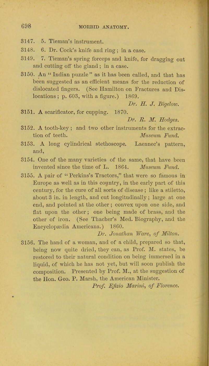 8147. 5. Tieraan's instrument. 3148. 6. Dr. Cock's knife and ring; in a case. 3149. 7. Tieman's spring forceps and knife, for dragging out and cutting off the gland ; in a case. 8150. An  Indian puzzle as it has been called, and that has been suggested as an efficient means for the reduction of dislocated fingers. (See Hamilton on Fractures and Dis- locations ; p. 603, with a figure.) 1869. Dr. H. J. Bigeloio. 3151. A scarificatoi', for cupping. 1870. Dr. B. M. Hodges. 3152. A tooth-key ; and two other instruments for the extrac- tion of teeth. Museum Fund. 3153. A long cylindrical stethoscope. Laennec's pattern, and, 3154. One of the many varieties of the same, that have been invented since the time of L. 1864. Museum Fund. 3155. A pair of  Perkins's Tractors, that were so famous in Europe as well as in this country, in the early part of this century, for the cure of all sorts of disease ; lilvc a stiletto, about 3 in. in length, and cut longitudinally ; large at one end, and pointed at the other; convex upon one side, and flat upon the other; one being made of brass, and the other of iron. (See Thacher's Med. Biography, and the Encyclopasdia Americana.) 1860. Dr. Jonathan Ware, of Milton. 3156. The hand of a woman, and of a child, pi-epared so that, being now quite dried, they can, as Prof. M. states, be restored to their natural condition on being immersed in a liquid, of which he has not yet, but will soon publish the composition. Presented by Prof. M., at the suggestion of the Hon. Geo. P. Marsh, the American Minister. Prof. Ejizio Marini, of Florence.