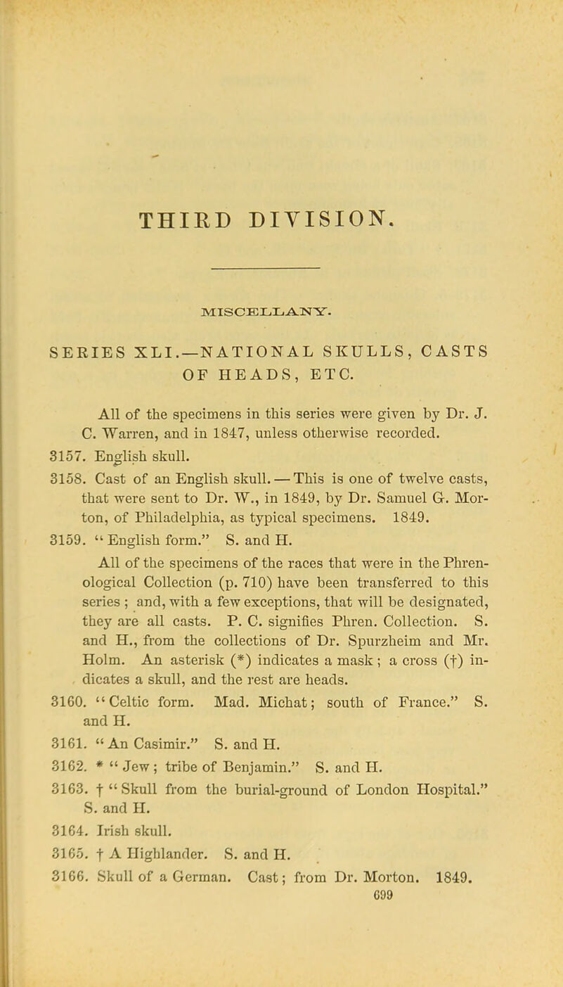 THIRD DIVISION SERIES XLI.—NATIONAL SKULLS, CASTS OF HEADS, ETC. All of the specimens in this series were given by Dr. J. C. Warren, and in 1847, unless otherwise recorded. 3157. English skull. 3158. Cast of an English skull. — This is one of twelve casts, that were sent to Dr. W., in 1849, by Dr. Samuel G. Mor- ton, of Philadelphia, as typical specimens. 1849. 3159.  English form. S. and H. All of the specimens of the races that were in the Phren- ological Collection (p. 710) have been transferred to this series ; and, with a few exceptions, that will be designated, they are all casts. P. C. signifies Phren. Collection. S. and H., from the collections of Dr. Spurzheim and Mr. Holm. An asterisk (*) indicates a mask ; a cross (f) in- dicates a skull, and the rest are heads. 3160. Celtic form. Mad. Mich at; south of France. S. and H. 3161. An Casimir. S. and H. 3162. *  Jew ; tribe of Benjamin. S. and H. 3163. t Skull from the burial-ground of London Hospital. S. and H. 3164. Irish skull. 3165. t A Highlander. S. and H. 3166. Skull of a German. Cast; from Dr. Morton. 1849. G99