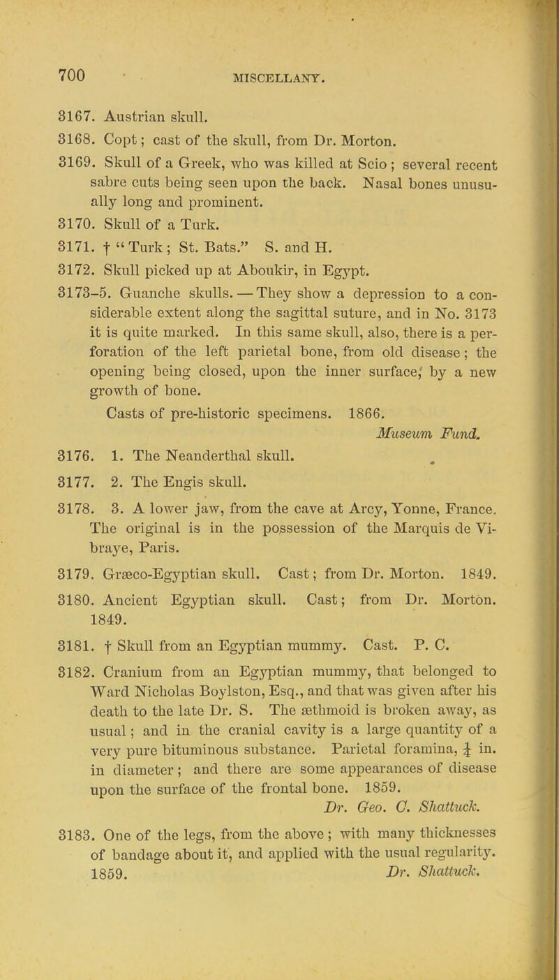 MISCELLAlSrr. 3167. Austrian skull. 3168. Copt; cast of the skull, from Dr. Morton. 3169. Skull of a Greek, who was killed at Scio ; several recent sabre cuts being seen upon the back. Nasal bones unusu- ally long and prominent. 3170. Skull of a Turk. 3171. t  Turk ; St. Bats. S. and H. 3172. Skull picked up at Aboukir, in Egj'pt. 3173-5. Guanche skulls. — They show a depression to a con- siderable extent along the sagittal suture, and in No. 3173 it is quite marked. In this same skull, also, there is a per- foration of the left parietal bone, from old disease; the opening being closed, upon the inner surface,' by a new growth of bone. Casts of pre-historic specimens. 1866. Museum Fund. 3176. 1. The Neanderthal skull. 3177. 2. The Engis skull. 3178. 3, A lower jaw, from the cave at Arcy, Yonne, France. The original is in the possession of the Marquis de Vi- braye, Paris. 3179. Grseco-Egyptian skull. Cast; from Dr. Morton. 1849. 3180. Ancient Egyptian skull. Cast; from Dr. Morton. 1849. 3181. t Skull from an Egyptian mummy. Cast. P. C. 3182. Cranium from an Egyptian mummy, that belonged to Ward Nicholas Boylston, Esq., and that was given after his death to the late Dr. S. The sethmoid is broken away, as usual; and in the cranial cavity is a large quantity of a very pure bituminous substance. Parietal foramina, ^ in. in diameter; and there are some appearances of disease upon the surface of the frontal bone. 1859. Dr. Geo. G. ShattucTc. 3183. One of the legs, from the above ; with many thicknesses of bandage about it, and applied with the usual regularity. 1859. Dr. Shattuck.