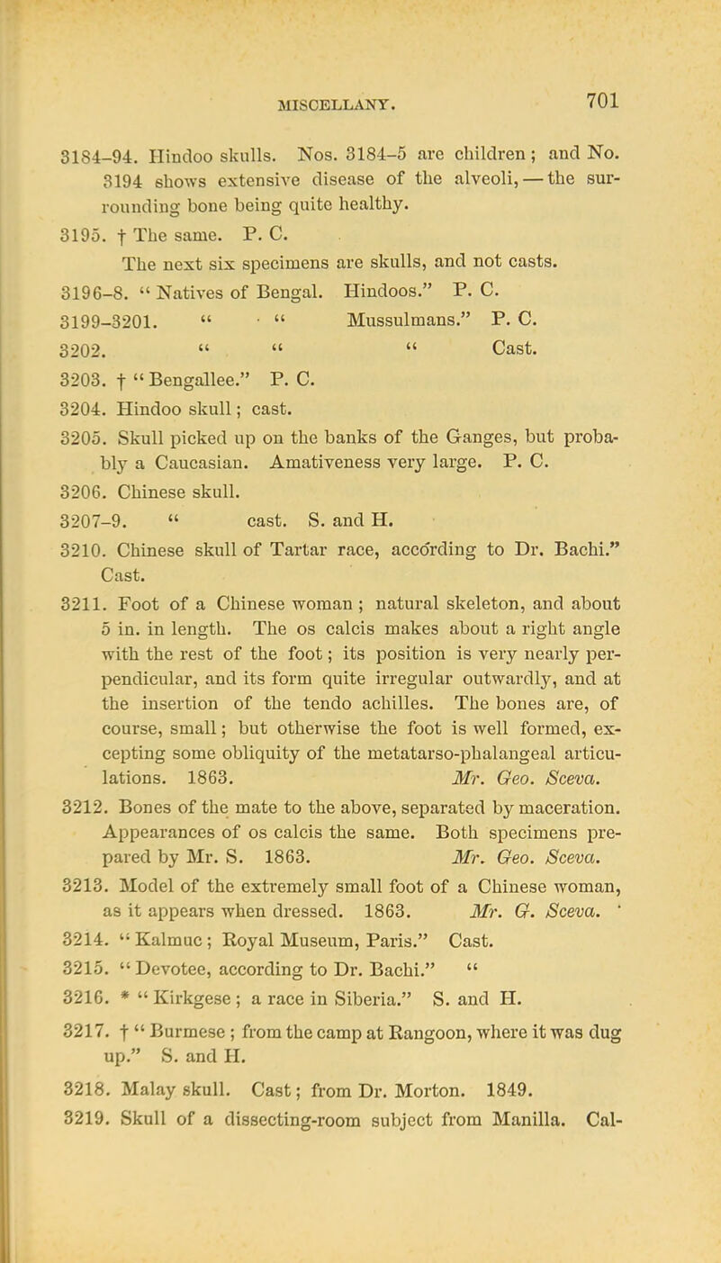 3184-94. Hindoo skulls. Nos. 3184-5 are children; and No. 3194 shows extensive disease of the alveoli, — the sur- rounding bone being quite healthy. 3195. t The same. P. C. The next six specimens are skulls, and not casts. 3196-8.  Natives of Bengal. Hindoos. P. C. 3199-3201.  ■  Mussulmans. P. C. 3202.    Cast. 3203. t  Bengallee. P. C. 3204. Hindoo skull; cast. 3205. Skull picked up on the banks of the Ganges, but proba- bl}'- a Caucasian. Amativeness very large. P. C. 3206. Chinese skull. 3207-9.  cast. S, and H. 3210. Chinese skull of Tartar race, according to Dr. Bachi. Cast. 3211. Foot of a Chinese woman ; natural skeleton, and about 5 in. in length. The os calcis makes about a right angle with the rest of the foot; its position is very nearly per- pendicular, and its form quite irregular outwardly, and at the insertion of the tendo achilles. The bones are, of course, small; but otherwise the foot is well formed, ex- cepting some obliquity of the metatarso-phalangeal articu- lations. 1863. Mr. Geo. Sceva. 3212. Bones of the mate to the above, separated by maceration. Appearances of os calcis the same. Both specimens pre- pared by Mr. S. 1863. Mr. Geo. /Sceva. 3213. Model of the extremely small foot of a Chinese woman, as it appears when dressed. 1863. Mr. G. Sceva. ' 3214.  Kalmuc ; Eoyal Museum, Paris. Cast. 3215. Devotee, according to Dr. Bachi.  3216. *  Kirkgese ; a race in Siberia. S. and H. 3217. t  Burmese ; from the camp at Rangoon, where it was dug up. S. and H. 3218. Malay skull. Cast; from Dr. Morton, 1849. 3219. Skull of a dissecting-room subject from Manilla. Cal-