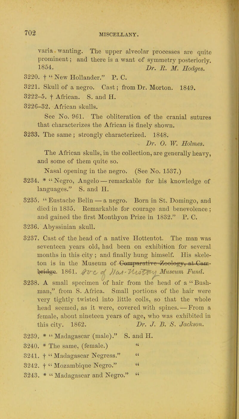 varia wanting. The upper alveolar processes are qnito prominent; and there is a want of symmetry posteriorly. 1854. Dr. E. M. Hodges. 3220. t  New Hollander. P. C. 3221. Skull of a negro. Cast; from Dr. Morton. 1849. 3222-5. t African. S. and H. 3226-32. African skulls. See No. 961. The obliteration of the cranial sutures that characterizes the African is finely shown. 3233. The same ; strongly characterized. 1848. Dr. 0. W. Holmes. The African skulls, in the collection, are generally heavy, and some of them quite so. Nasal opening in the negro. (See No. 1537.) 3234. * Negro, Angelo — remarkable for his knowledge of languages. S. and H. 3235.  Eustache Belin — a negro. Born in St. Domingo, and died in 1835. Remarkable for courage and benevolence ; and gained the first Monthyon Prize in 1832. P. C. 3236. Abyssinian skull. 3237. Cast of the head of a native Hottentot. The man was seventeen years old, had been on exhibition for several months in this city ; and finally hung himself. His skele- ton is in the Museum of G^mpftrativc -^eelegy; at Cam- ^ii^ge. 1861. j^TrCy )loJt''PtiA^p^^'^^^^useu'm, Fund. 3238. A small specimen of hair from the head of a  Bush- man, from S. Africa. Small portions of the hair were very tightly twisted into little coils, so that the whole head seemed, as it were, covered with spines. — From a female, about nineteen years of age, who was exhibited in this city. 1862. Dr. J. B. S. Jackson. 3239. *  Madagascar (male). S. and H. 3240. * The same, (female.) « 3241. t  Madagascar Negress.  3242. t  Mozambique Negro.  3243. *  Madagascar and Negro. 