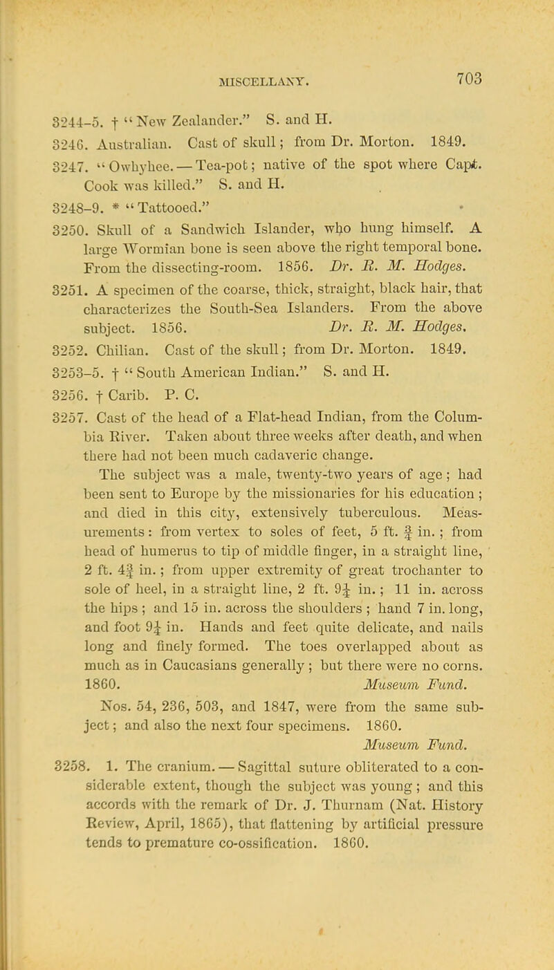 3244-5. t New Zealander. S. and H. 324G. Australian. Cast of skull; from Dr. Morton. 1849. 3247. Owbyhee. — Tea-pot; native of the spot where Capt. Cook was killed. S. and H. 3248-9. * Tattooed. 3250. Skull of a Sandwich Islander, wI;io hung himself. A large Wormian bone is seen above the right temporal bone. From the dissecting-room. 1856. Dr. R. M. Hodges. 3251. A specimen of the coarse, thick, straight, black hair, that characterizes the South-Sea Islanders. From the above subject. 1856. Dr. B. M. Hodges, 3252. Chilian. Cast of the skull; from Dr. Morton. 1849. 3253-5. t South American Indian. S. and H. 3256. t Carib. P. C. 3257. Cast of the head of a Flat-head Indian, from the Colum- bia River. Taken about three weeks after death, and when there had not been much cadaveric change. The subject was a male, twent^'-two years of age ; had been sent to Europe by the missionaries for his education ; and died in this city, extensively tuberculous. Meas- urements : from vertex to soles of feet, 5 ft. f in. ; from head of humerus to tip of middle finger, in a straight line, 2 ft. 4| in.; from upper extremity of great trochanter to sole of heel, in a straight line, 2 ft. 9^ in.; 11 in. across the hips ; and 15 in. across the shoulders ; hand 7 in. long, and foot 9:| in. Hands and feet quite delicate, and nails long and finel}' formed. The toes overlapped about as much as in Caucasians generally ; but there were no corns. 1860. Museum Fund. Nos. 54, 236, 503, and 1847, were from the same sub- ject ; and also the next four specimens. 1860. Museum Fund. 3258. 1. The cranium. — Sagittal suture obliterated to a con- siderable extent, though the subject was young ; and this accords with the remark of Dr. J, Thurnam (Nat. History Review, April, 1865), that flattening by artificial pressure tends to premature co-ossification. 1860.