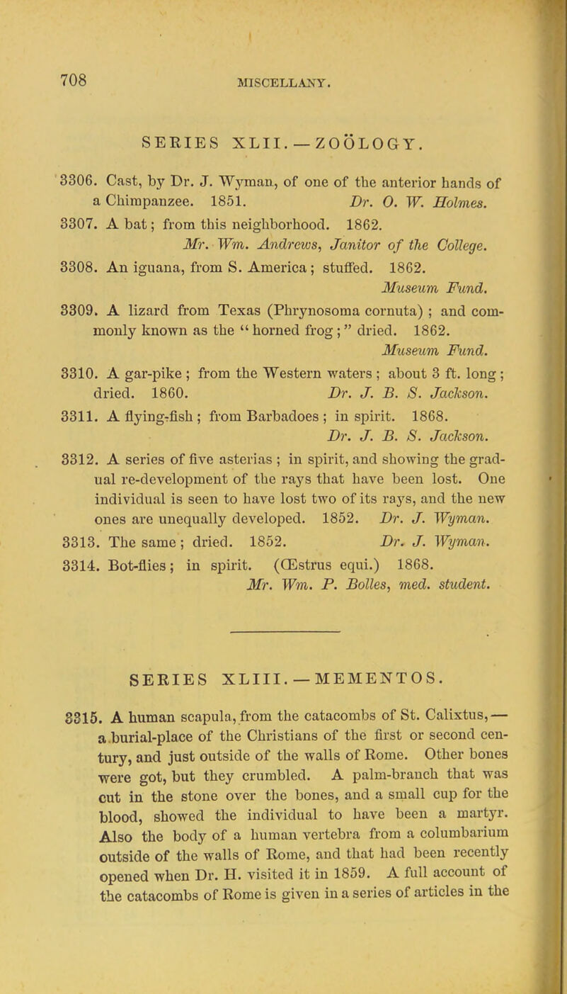 SERIES XLII. — ZOOLOGY. '3306. Cast, by Dr. J. Wj^mau, of one of the anterior hands of a Chimpanzee, 1851. Dr. 0. W. Holmes. 3307. A bat; from this neigliborhood. 1862. Mr. Wm. Andrews, Janitor of the College. 3308. An iguana, from S. America ; stuffed. 1862. Museum Fund. 3309. A lizard from Texas (Phrynosoma cornuta) ; and com- monly known as the  horned frog; dried. 1862. Museum Fund. 3310. A gar-pike ; from the Western waters ; about 3 ft. long ; dried. 1860. Dr. J. B. S. Jackson. 3311. AflyingTfish; from Barbadoes ; inspirit. 1868. Dr. J. B. S. Jackson. 8312. A series of five asterias ; in spirit, and showing the grad- ual re-development of the ra3's that have been lost. One individual is seen to have lost two of its rays, and the new ones are unequally developed. 1852. Dr. J. Wyman. 3313. The same ; dried. 1852. Dr. J. Wyman. 3314. Bot-flies; in spirit. (GEsti'us equi.) 1868. Mr. Wm. P. Bolles, med. student. SERIES XLIII.— MEMENTOS. 3315. A human scapula, from the catacombs of St. Calixtus,— a.burial-place of the Christians of the first or second cen- tury, and just outside of the walls of Rome. Other bones were got, but they crumbled. A palm-branch that was cut in the stone over the bones, and a srnall cup for the blood, showed the individual to have been a martyr. Also the body of a human vertebra from a columbarium outside of the walls of Rome, and that had been recently opened when Dr. H. visited it in 1859. A full account of the catacombs of Rome is given in a series of articles in the