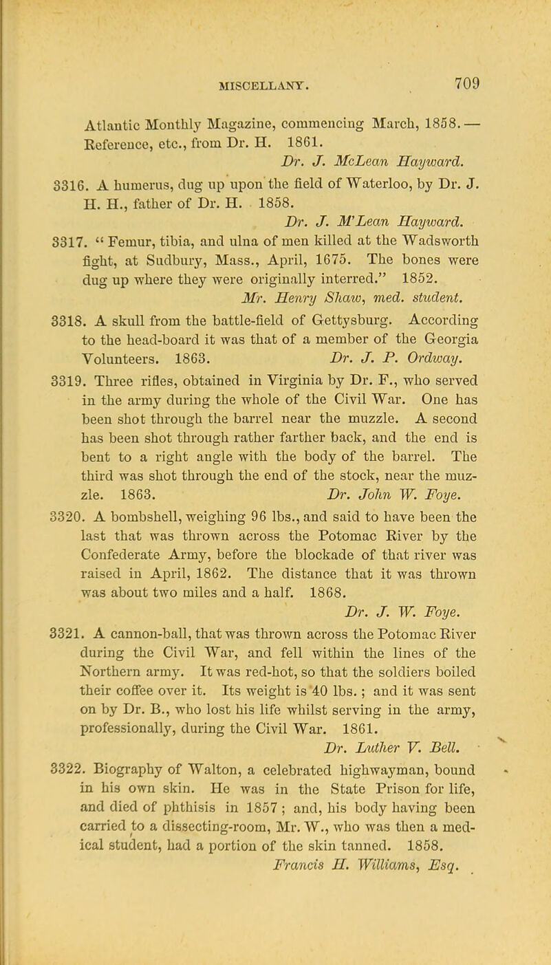 Atlantic Monthly Magazine, commencing March, 1858.— Reference, etc., from Dr. H. 1861. Dr. J. McLean Hayward. 3316. A humerus, dug up upon the field of Waterloo, by Dr. J. H. H., father of Dr. H. . 1858. Dr. J. MLean Hayward. 3317.  Femur, tibia, and ulna of men killed at the Wadsworth fight, at Sudbury, Mass., April, 1675. The bones were dug up where they were originally interred. 1852. Mr. Henry Shaw, med. student. 3318. A skull from the battle-field of Gettysburg. According to the head-board it was that of a member of the Georgia Volunteers. 1863. Dr. J. P. Ordway. 3319. Thi-ee rifles, obtained in Virginia by Dr. F., who served in the army during the whole of the Civil War. One has been shot through the barrel near the muzzle. A second has been shot through rather farther back, and the end is bent to a right angle with the body of the barrel. The third was shot through the end of the stock, near the muz- zle. 1863. Dr. John W. Foye. 3320. A bombshell, weighing 96 lbs., and said to have been the last that was thrown across the Potomac River by the Confederate Army, before the blockade of that river was raised in April, 1862. The distance that it was thrown was about two miles and a half. 1868. Dr. J. W. Foye. 3321. A cannon-ball, that was thrown across the Potomac River during the Civil War, and fell within the lines of the Northern army. It was red-hot, so that the soldiers boiled their coSee over it. Its weight is 40 lbs.; and it was sent on by Dr. B., who lost his life whilst serving in the army, professionally, during the Civil War. 1861. Dr. Luther V. Bell. 3322. Biography of Walton, a celebrated highwayman, bound in his own skin. He was in the State Prison for life, and died of phthisis in 1857 ; and, his body having been carried to a dissecting-room, Mr. W., who was then a med- ical student, had a portion of the skin tanned. 1858. Francis H. Williams, Esq.